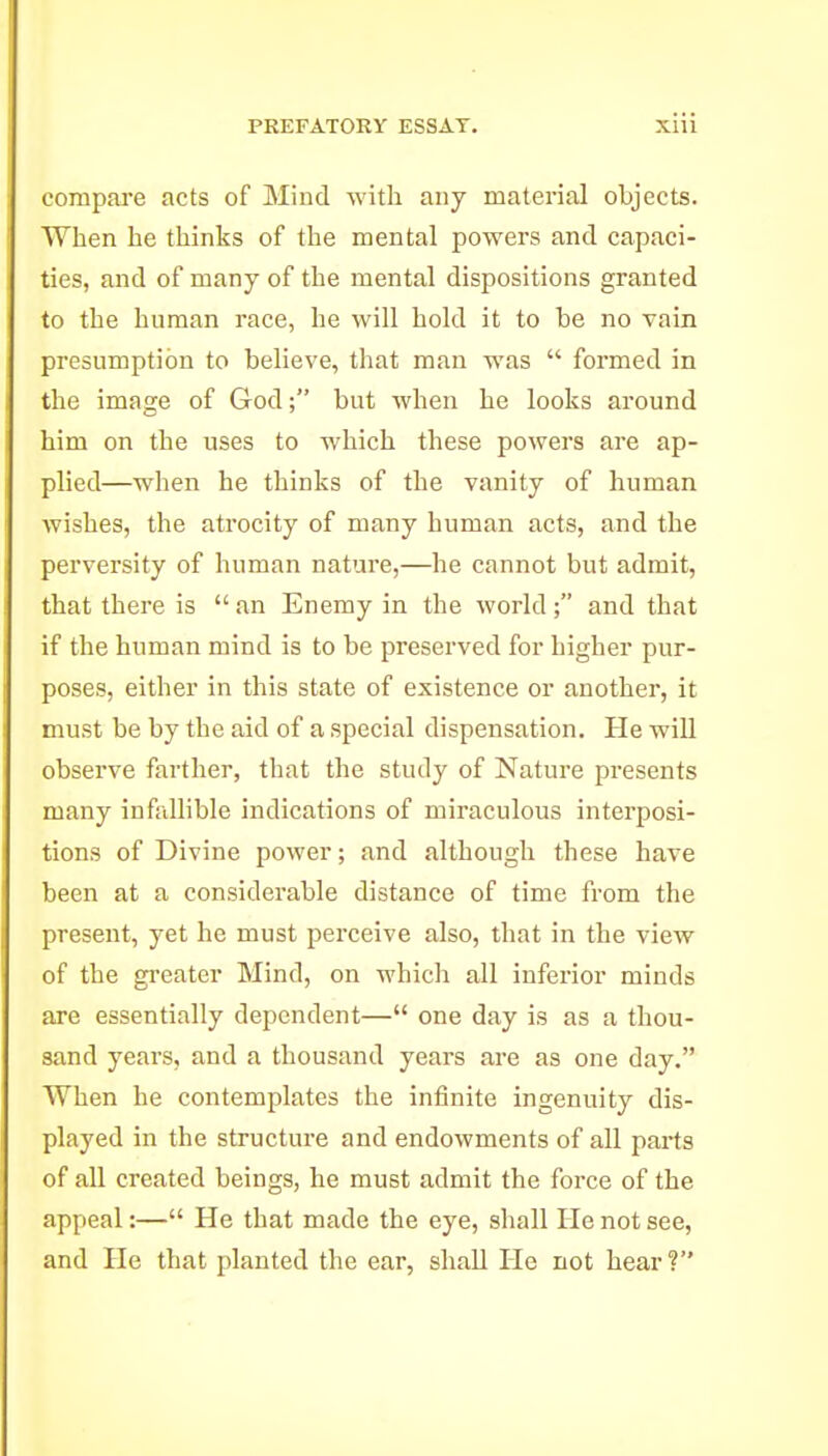 compare acts of Mind with any material objects. When he thinks of the mental powers and capaci- ties, and of many of the mental dispositions granted to the human race, he will hold it to be no vain presumption to believe, that man was  formed in the image of God; but when he looks around him on the uses to which these powers are ap- plied—when he thinks of the vanity of human wishes, the atrocity of many human acts, and the perversity of human nature,—he cannot but admit, that there is  an Enemy in the world; and that if the human mind is to be preserved for higher pur- poses, either in this state of existence or another, it must be by the aid of a special dispensation. Pie wiU observe farther, that the study of Nature presents many infaUible indications of miraculous interposi- tions of Divine power; and although these have been at a considerable distance of time from the present, yet he must perceive also, that in the view of the gi'eater Mind, on which all inferior minds are essentially dependent— one day is as a thou- sand years, and a thousand years are as one day. When he contemplates the infinite ingenuity dis- played in the structure and endowments of all parts of all created beings, he must admit the force of the appeal:— He that made the eye, shall He not see, and He that planted the ear, shaU He not hear ?