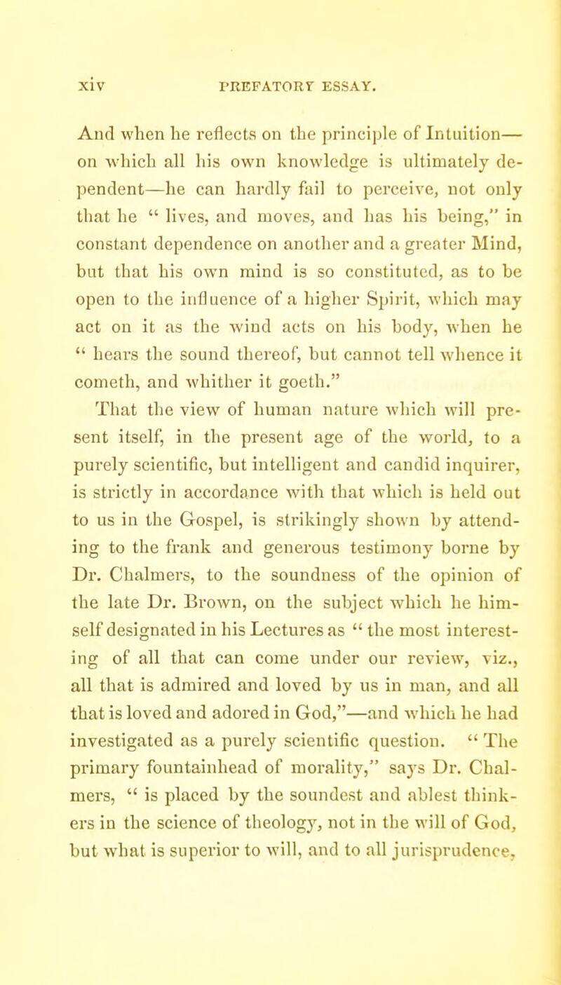 And when he reflects on the principle of Intuition— on which all his own knowledge is ultimately de- pendent—he can hardly fail to perceive, not only that he  lives, and moves, and has his being, in constant dependence on another and a greater Mind, but that his own mind is so constituted, as to be open to the influence of a higher Spirit, M'hich may act on it as the wind acts on his body, when he  hears the sound thereof, but cannot tell whence it Cometh, and whither it goeth. That the view of human nature which will pre- sent itself, in the present age of the world, to a purely scientific, but intelligent and candid inquirer, is strictly in accordance with that which is held out to us in the Gospel, is strikingly shown by attend- ing to the frank and generous testimony borne by Dr. Chalmers, to the soundness of the opinion of the late Dr. Brown, ou the subject which he him- self designated in his Lectures as  the most interest- ing of all that can come under our review, viz., all that is admired and loved by us in man, and all that is loved and adored in God,—and which he had investigated as a purely scientific question.  The primary fountainhead of morality, says Dr. Chal- mers,  is placed by the soundest and ablest think- ers in the science of theology, not in the will of God, but what is superior to will, and to all jurisprudence,