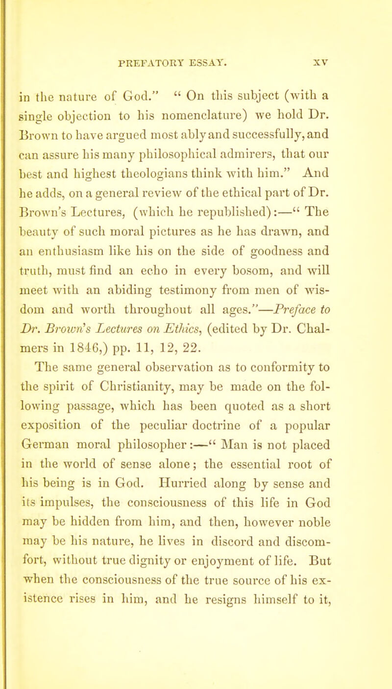 in the nature of God.  On this subject (with a single objection to his nomenclature) we hold Dr. Brown to have argued most ably and successfully, and can assure his many philosophical admirers, that our best and highest theologians think with him. And he adds, on a general review of the ethical part of Dr. Brown's Lectures, (which he republished):— The beauty of such moral pictures as he has drawn, and an enthusiasm like his on the side of goodness and truth, must find an echo in every bosom, and will meet with an abiding testimony from men of wis- dom and worth throughout all ages.—Preface to Dr. B?-oivn's Lectures on Ethics, (edited by Dr. Chal- mers in 1846,) pp. 11, 12, 22. The same general observation as to conformity to the spirit of Christianity, may be made on the fol- lowing passage, which has been quoted as a short exposition of the peculiar doctrine of a popular German moral philosopher:— Man is not placed in the world of sense alone; the essential root of his being is in God. Hurried along by sense and its impulses, the consciousness of this life in God may be hidden from him, and then, however noble may be his nature, he lives in discord and discom- fort, without true dignity or enjoyment of life. But when the consciousness of the true source of his ex- istence rises in him, and he resigns himself to it,