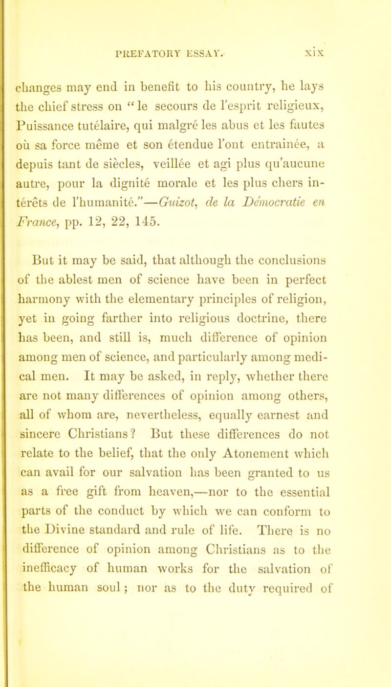 changes may end in benefit to his country, he lays the chief stress on le secours de I'esprit religieux, Puissance tutelaire, qui malgre les abus et les fautes ou sa force meme et son etendue I'ont entrainee, a depuis tant de siecles, veillee et agi phis qu'aucune autre, pour la dignite morale et les plus chers in- terets de I'huraanite.—Guizot, de la Democratie en France, pp. 12, 22, 145. But it may be said, that although the conclusions of the ablest men of science have been in perfect harmony with the elementary principles of religion, yet in going farther into religious doctrine, there has been, and still is, much difference of opinion among men of science, and particularly among medi- cal men. It may be asked, in reply, whether there are not many difFei'ences of opinion among others, all of whom are, nevertheless, equally earnest and sincere Christians? But these differences do not relate to the belief, that the only Atonement which can avail for our salvation has been granted to us as a free gift from heaven,—nor to the essential parts of the conduct by which we can conform to the Divine standard and rule of life. Thei-e is no difference of opinion among Christians as to tlie inefiicacy of human works for the salvation of the human soul; nor as to the duty required of