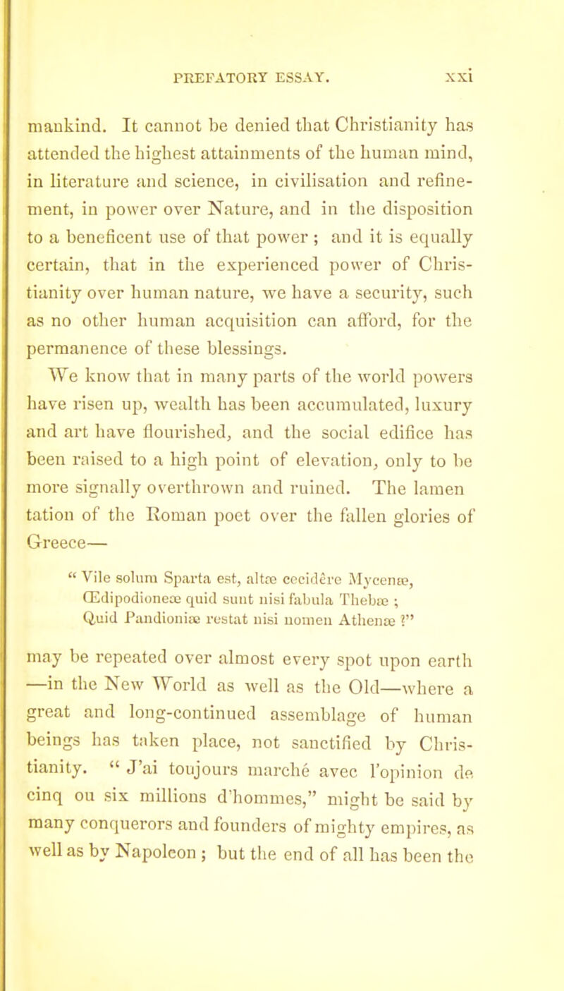 mankind. It cannot be denied that Christianity has attended the highest attainments of the human mind, in literature and science, in civilisation and refine- ment, iu power over Nature, and in the disposition to a beneficent use of that power ; and it is equally certain, that in the experienced power of Chris- tianity over human nature, we have a security, such as no other human acquisition can afford, for the permanence of these blessings. We know that in many parts of the world powers have risen up, wealth has been accumulated, luxury and art have flourished, and the social edifice has been raised to a high point of elevation, only to be more signally overthrown and ruined. The lamen tation of the Roman poet over the fixUen glories of Greece—  Vile solum Sparta est, altre cpcidere Mycena?, CEdipodioiiece quid sunt nisi fabula Thebie ; Quid Pandionias rustat uisi uomeu Athente ? may be repeated over almost every spot upon earth —in the New World as well as the Old—where a great and long-continued assemblage of human beings has taken place, not sanctified by Chris- tianity.  J'ai toujours marche avec I'opinion de cinq ou six millions d'hommcs, might be said by many conquerors and founders of mighty empires, as well as by Napoleon ; but the end of all has been the