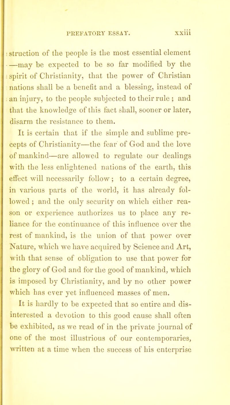 : struction of tlie people is the most essential element —may be expected to be so far modified by the : spirit of Christianity, that the power of Christian nations shall be a benefit and a blessing, instead of an injury, to the people subjected to their rule; and that the knowledge of this fact shall, sooner or later, disarm the resistance to them. It is certain that if the simple and sublime pre- cepts of Christianity—the fear of God and the love of mankind—are allowed to regulate our dealings with the less enlightened nations of the earth, this effect will necessarily follow; to a certain degree, in various parts of the world, it has already fol- lowed ; and the only security on which either rea- son or experience authorizes us to place any re- liance for the continuance of this influence over the rest of mankind, is the union of that power over Nature, which we have acquired by Science and Art, with that sense of obligation to use that power for the glory of God and for the good of mankind, which is imposed by Christianity, and by no other power which has ever yet influenced masses of men. It is hardly to be expected that so entire and dis- interested a devotion to this good cause shall often be exhibited, as we read of in the private journal of one of the most illustrious of our contemporaries, written at a time when the success of his enterprise