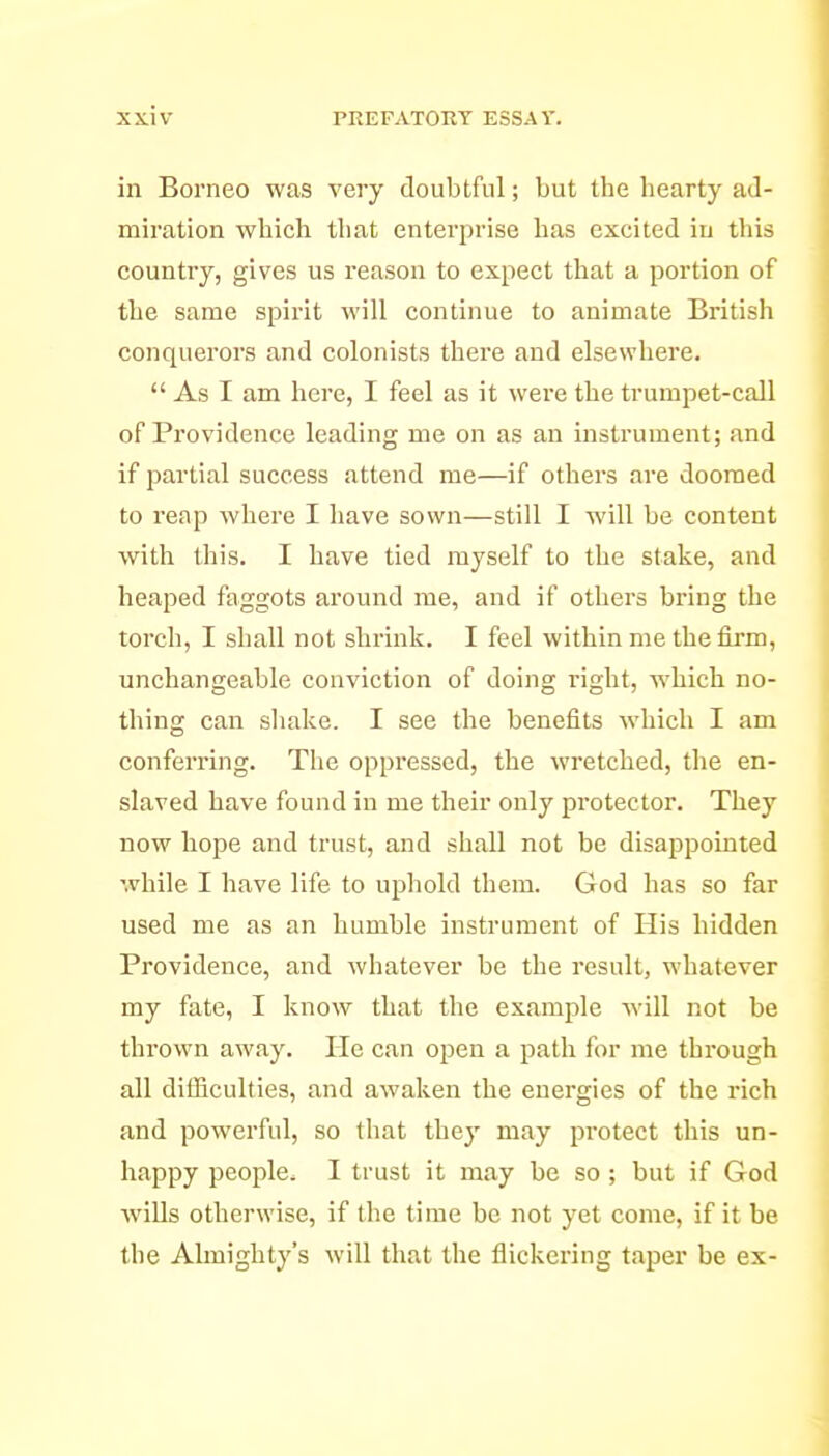 in Borneo was very doubtful; but the hearty ad- miration which that enterprise has excited in this country, gives us reason to expect that a portion of the same spii'it will continue to animate British conquerors and colonists there and elsewhere.  As I am here, I feel as it were the trumpet-call of Providence leading me on as an instrument; and if partial success attend me—if others are doomed to reap where I have sown—still I will be content with this. I have tied myself to the stake, and heaped faggots around me, and if others bring the torch, I shall not shrink. I feel within me the firm, unchangeable conviction of doing right, which no- thing can shake. I see the benefits which I am conferring. The oppressed, the wretched, the en- slaved have found in me their only pi'otector. They now hope and trust, and shall not be disappointed while I have life to uphold them. God has so far used me as an humble instrument of His hidden Providence, and whatever be the result, whatever my fate, I know that the example will not be thrown away. He can open a path for me through all difficulties, and awaken the energies of the rich and powerful, so that they may protect this un- happy people. I trust it may be so; but if God wiUs otherwise, if the time be not yet come, if it be the Almighty's will that the flickering taper be ex-