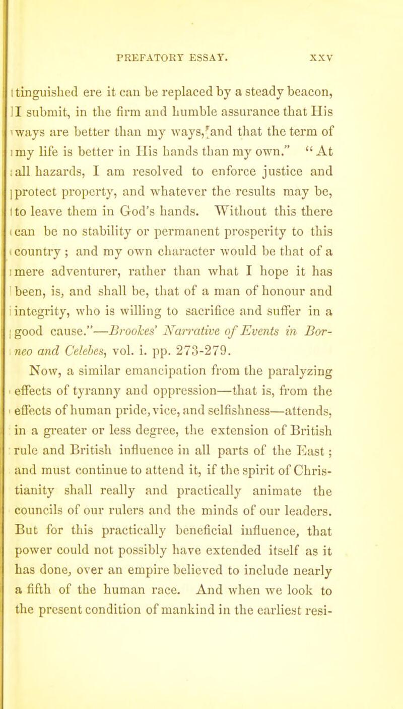 I tinguished ere it can be replaced by a steady beacon, II submit, in the firm and humble assurance that His iways are better than my ways,^and that the tei'm of I my life is better in His hands than my own.  At :all hazards, I am resolved to enfoi-ce justice and ] protect property, and whatever the results may be, I to leave them in God's hands. Without this there ican be no stability or permanent prosperity to this K country ; and my own character would be that of a imere adventurer, rather than what I hope it has been, is, and shall be, that of a man of honour and : integrity, who is wiUing to sacrifice and suffer in a : good cause.—Brookes' Nan'ative of Events in Bor- neo and Celebes, vol. i. pp. 273-279. Now, a similar emancipation from the paralyzing effects of tyranny and oppression—that is, from the ' effects of human pride, vice, and selfishness—attends, in a gi-eater or less degree, the extension of British rule and British influence in all parts of the East; and must continue to attend it, if the spirit of Chris- tianity shall really and practically animate the councils of our rulers and the minds of our leaders. But for this practically beneficial influence, that power could not possibly have extended itself as it has done, over an empire believed to include nearly a fifth of the human race. And when we look to the present condition of mankind m the earliest resi-