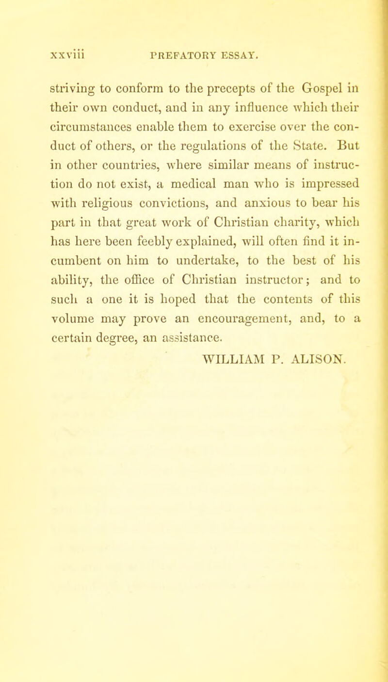 Striving to conform to the precepts of the Gospel in their own conduct, and in any influence which their circumstances enable them to exercise over the con- duct of others, or the regulations of the State. But in other countries, where similar means of instruc- tion do not exist, a medical man yvho is impressed with religious convictions, and anxious to bear his part in that great work of Christian charity, which has here been feebly explained, will often find it in- cumbent on him to undertake, to the best of his ability, the office of Christian instructor; and to such a one it is hoped that the contents of this volume may prove an encouragement, and, to a certain degree, an assistance. WILLIAM P. ALISON.