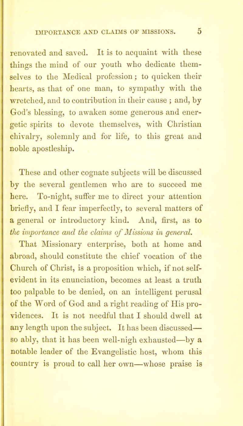 renovated and saved. It is to acquaint with these things the mind of our youth who dedicate them- selves to the Medical profession; to quicken their hearts, as that of one man, to sympathy with the wretched, and to contribution in their cause ; and, by God's blessing, to awaken some generous and ener- getic spirits to devote themselves, with Christian chivalry, solemnly and for life, to this great and noble apostleship. These and other cognate subjects will be discussed by the several gentlemen who are to succeed me here. To-night, sulFer me to direct your attention briefly, and I fear imperfectly, to several matters of a general or introductory kind. And, first, as to the importance and the claims of Missions in geneixd. That Missionary enterprise, both at home and abroad, shoidd constitute the chief vocation of the Church of Christ, is a proposition which, if not self- evident in its enunciation, becomes at least a truth too palpable to be denied, on an intelligent perusal of the Word of God and a right reading of His pro- vidences. It is not needful that I should dwell at any length upon the subject. It has been discussed— so ably, that it has been well-nigh exhausted—by a notable leader of the Evangelistic host, whom this country is proud to call her own—whose praise is