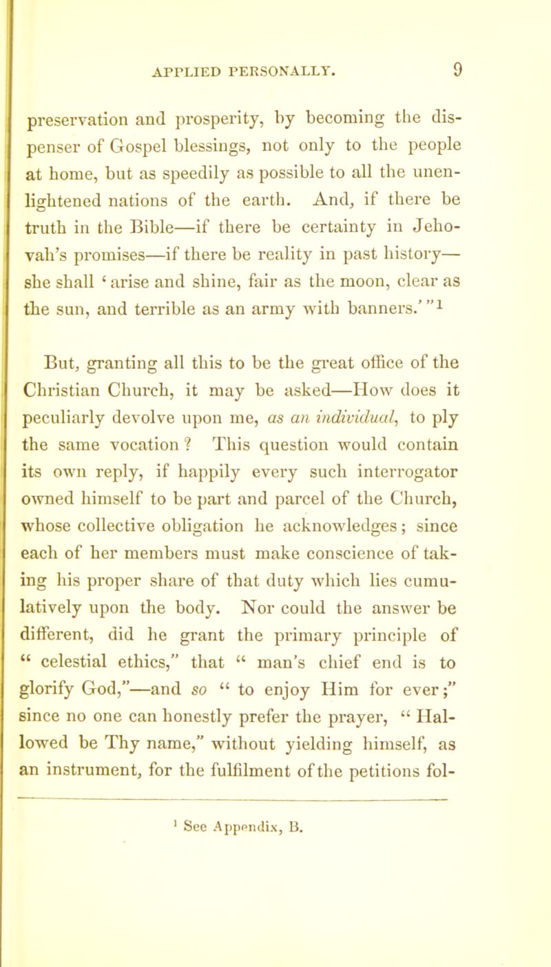 preservation and prosperity, by becoming the dis- penser of Gospel blessings, not only to the people at home, but as speedily as possible to all the unen- lightened nations of the earth. And, if there be truth in the Bible—if there be certainty in Jeho- vah's promises—if there be reality in past history— she shall ' arise and shine, fair as the moon, clear as the sun, and terrible as an army with banners.'^ But, granting all this to be the great office of the Christian Church, it may be asked—How does it peculiarly devolve upon me, as an individual, to ply the same vocation ? This question would contain its own reply, if happily every such interrogator owned himself to be pai't and parcel of the Church, whose collective obligation he acknowledges; since each of her members must make conscience of tak- ing his proper share of that duty which lies cumu- latively upon the body. Nor could the answer be different, did he grant the primary principle of  celestial ethics, that  man's chief end is to glorify God,—and so  to enjoy Him for ever; since no one can honestly prefer the prayer,  Hal- lowed be Thy name, without yielding himself, as an instrument, for the fulfilment of the petitions fol- Sec ApppiuliN, 15.