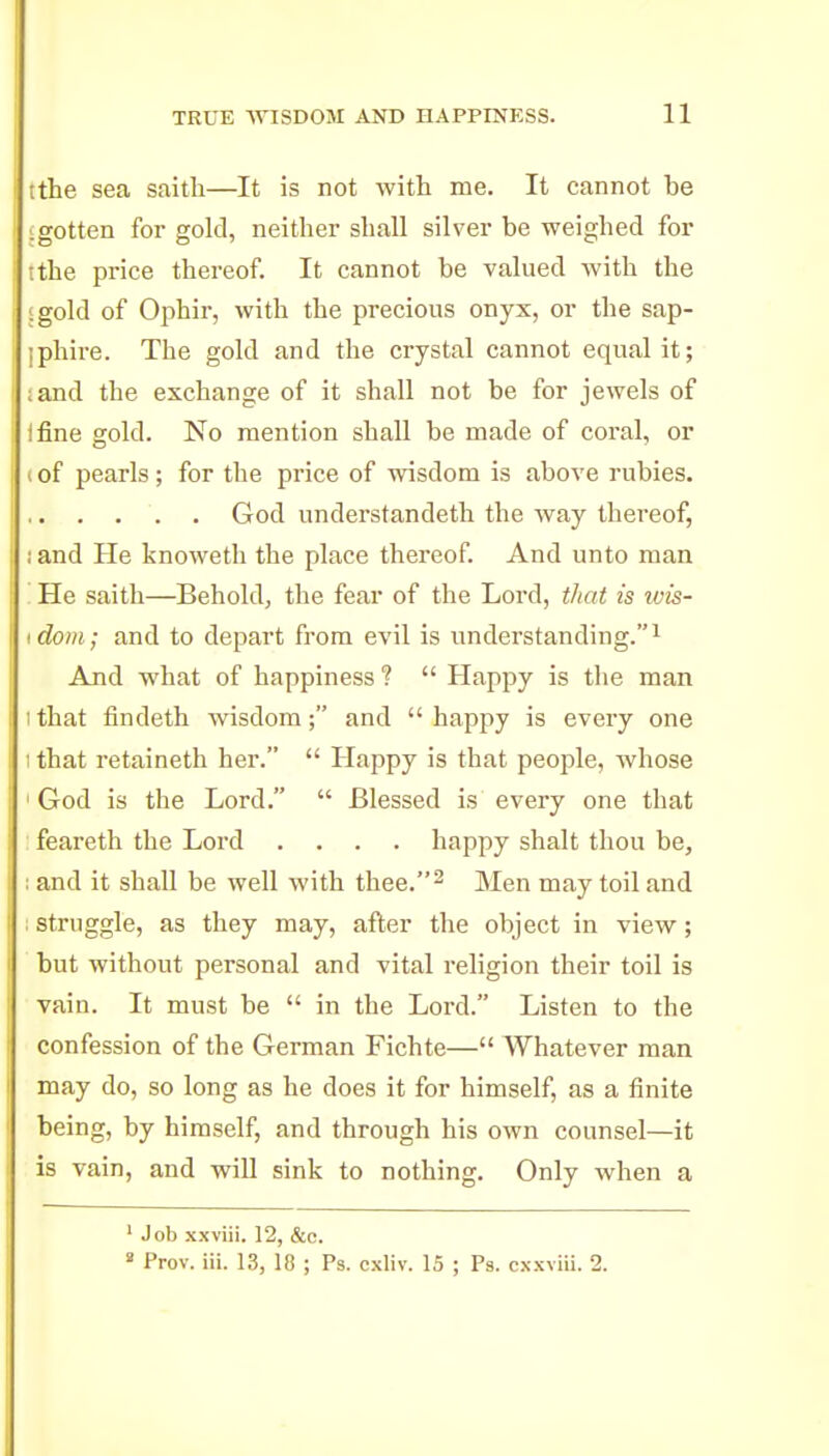 tthe sea saith—It is not with me. It cannot be igotten for gold, neither shall silver be weighed for ithe price thereof. It cannot be valued with the 'gold of Ophir, with the precious onyx, or the sap- jphire. The gold and the crystal cannot equal it; ;and the exchange of it shall not be for jewels of ifine gold. No mention shall be made of coral, or I of pearls; for the price of wisdom is above rubies. God understandeth the way thereof, i and He knoweth the place thereof. And unto man '. He saith—Behold, the fear of the Lord, that is ivis- I dom; and to depart from evil is understanding. ^ And what of happiness ?  Happy is the man 1 that findeth wisdom; and  happy is every one I that retaineth her.  Happy is that people, whose 'God is the Lord.  Blessed is every one that feareth the Lord .... happy shalt thou be, : and it shall be well with thee.^ Men may toil and struggle, as they may, after the object in view; but without personal and -vital religion their toil is vain. It must be  in the Lord. Listen to the confession of the German Fichte— Whatever man may do, so long as he does it for himself, as a finite being, by himself, and through his own counsel—it is vain, and will sink to nothing. Only when a ' Job xxviii. 12, &o. ^ Prov. iii. 13, 10 ; Ps. cxliv. 15 ; Ps. cxxviii. 2.