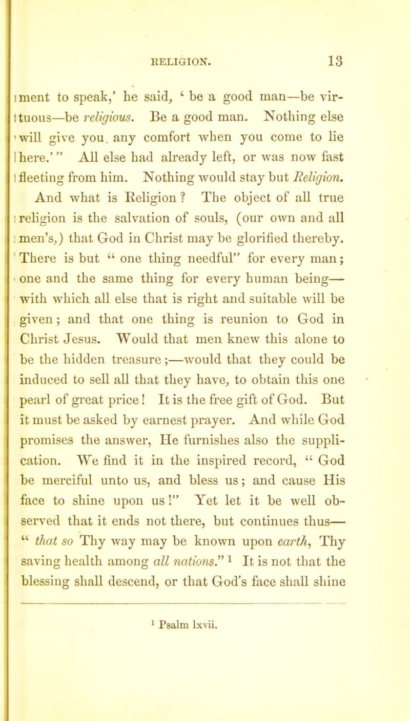 RELIGION. iment to speak,' he said, ' be a good man—be vir- ttuous—be religious. Be a good man. Nothing else 'will give you. any comfort when you come to lie Ihere.' All else had already left, or was now fast I fleeting from him. Nothing would stay but Religion. And what is Religion ? The object of all true ] religion is the salvation of souls, (our own and all : men's,) that God in Christ may be glorified thereby, ' There is but  one thing needful for every man; ■ one and the same thing for every human being— with which all else that is right and suitable will be given; and that one thing is reunion to God in Christ Jesus. Would that men knew this alone to be the hidden treasure;—would that they could be induced to sell aU that they have, to obtain this one pearl of great price! It is the fi-ee gift of God. But it must be asked by earnest prayer. And while God promises the answer, He furnishes also the suppli- cation. We find it in the inspired record,  God be merciful unto us, and bless us; and cause His face to shine upon us ! Yet let it be well ob- served that it ends not there, but continues thus—  that so Thy way may be known upon earth, Thy saving health among all nations. ^ It is not that the blessing shall descend, or that God's face shall shine Psalm Ixvii.