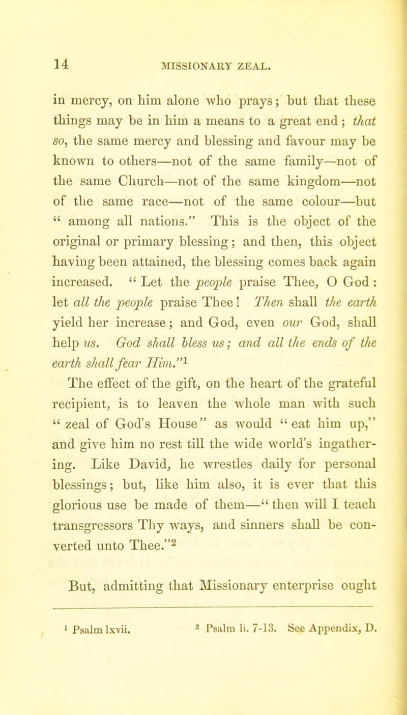 in mercy, on him alone who prays; but that these things may be in him a means to a great end ; that so, the same mercy and blessing and favour may be known to others—not of the same family—not of the same Church—not of the same kingdom—not of the same race—not of the same colour—but  among all nations. This is the object of the original or primary blessing; and then, this object having been attained, the blessing comes back again increased.  Let the people praise Thee, O God : let all the people praise Thee! Then shall the earth yield her increase; and God, even ow God, shall help us. God shall Mess us; and all the ends of the earth shall fear Him.^ The effect of the gift, on the heart of the grateful recipient, is to leaven the whole man with such  zeal of God's House as would eat him up, and give him no rest till the wide world's ingather- ing. Like David, he wrestles daily for personal blessings; but, like him also, it is ever that this glorious use be made of them— then will I teach transgressors Thy ways, and sinners shall be con- verted unto Thee.^ But, admitting that Missionary enterprise ought