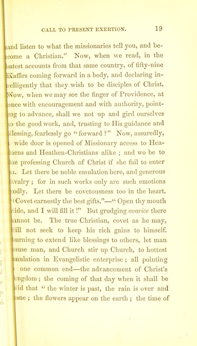 and listen to what the missionaries tell you, and be- come a Christian. Now, when we read, in the aatest accounts from that same country, of fifty-nine SatSi-s coming forward in a body, and declaring in- leelligently that they wish to be disciples of Christ. SN'ow, Avhen we may see the finger of Providence, at ipnce with encouragement and with authority, point- DQg to advance, shall we not up and gird ourselves 03 the good work, and, trusting to His guidance and lUessing, feai'lessly go  foi'ward ? Now, assuredly, wide door is opened of Missionary access to Hea- aens and Heathen-Christians alike ; and wo be to jie professing Church of Chi'ist if she fail to enter 11. Let there be noble emulation here, and generous iwalry; for in such works only are such emotions (odly. Let there be covetousness too in the heart. I Covet earnestly tlie best gifts.— Open thy mouth iide, and I will fill it! But grudging avarice there unnot be. The true Christian, covet as he may, iill not seek to keep his rich gains to himself, uurning to extend like blessings to others, let man jiuse man, and Church stir up Church, to hottest mulation in Evangelistic enterprise ; all pointing one common end—the advancement of Christ's rngdom; the coming of that day when it shall be I iid that  the winter is past, the rain is over and )Bne ; the flowers appear on the earth ; the time of