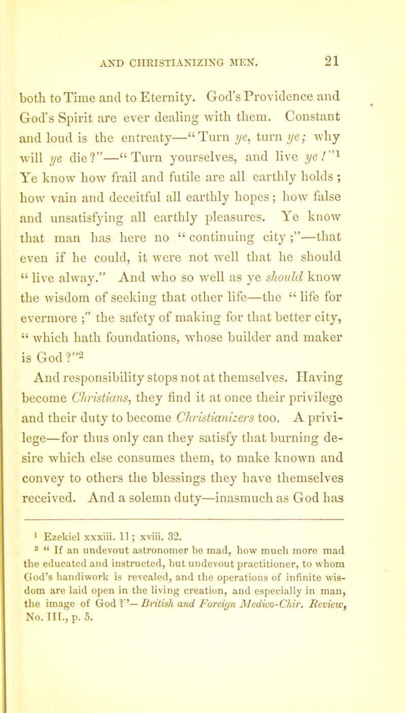 both to Time and to Eternity. God's Providence and God's Spirit are ever dealing with them. Constant and loud is the entreaty— Turn ?/<?, turn why ■will ye die?—Turn yourselves, and live ya!'^ Ye know how frail and futile are all earthly holds; how vain and deceitful all earthly hopes; how false and unsatisfying all earthly pleasures. Ye know that man has here no  continuing city ;—that even if he could, it were not well that he should  live alway. And who so well as ye should know the wisdom of seeking that other life—the  life for evermore ; the safety of making for that better city,  which hath foundations, whose builder and maker is God ?2 And responsibility stops not at themselves. Having become Christians, they find it at once their privilege and their duty to become Chistianizers too. A privi- lege—for thus only can they satisfy that burning de- sire which else consumes them, to make known and convey to others the blessings they have themselves received. And a solemn duty—inasmuch as God has ' Ezekiel xxxiii. 11 ; xviii. 32. 2  If an undevout astronomer be mad, how much more mad the educated and instructed, but undevout practitioner, to whom God's handiwork is reve.aled, and the operations of infinite wis- dom are laid open in the living creation, and especially in man, the image of God V—British and Forei(/n jSIcdko-Chir. Revieic, No. III., p. 6.