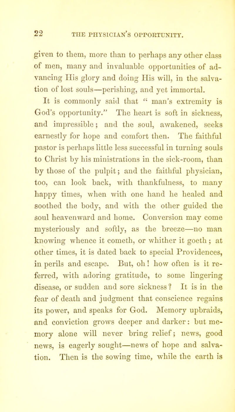 given to them, more than to perhaps any other class of men, many and invaluable opportunities of ad- vancing His glory and doing His will, in the salva- tion of lost souls—perishing, and yet immortal. It is commonly said that  man's extremity is God's opportunity. The heart is soft in sickness, and impressible; and the soul, awakened, seeks earnestly for hope and comfort then. The faithful pastor is perhaps little less successful in turning souls to Christ by his ministrations in the sick-room, than by those of the pulpit; and the faithful physician, too, can look back, with thankfulness, to many happy times, when with one hand he healed and soothed the body, and with the other guided the soul heavenward and home. Conversion may come mysteriously and softly, as the breeze—no man knowing whence it cometh, or whither it goeth ; at other times, it is dated back to special Providences, in perils and escape. But, oh! how often is it re- ferred, with adoring gratitude, to some lingering disease, or sudden and sore sickness 1 It is in the fear of death and judgment that conscience regains its power, and speaks for God. Memory upbraids, and conviction grows deeper and darker: but me- mory alone will never bring i-elief; news, good news, is eagerly sought—news of hope and salva- tion. Then is the sowing time, while the earth is