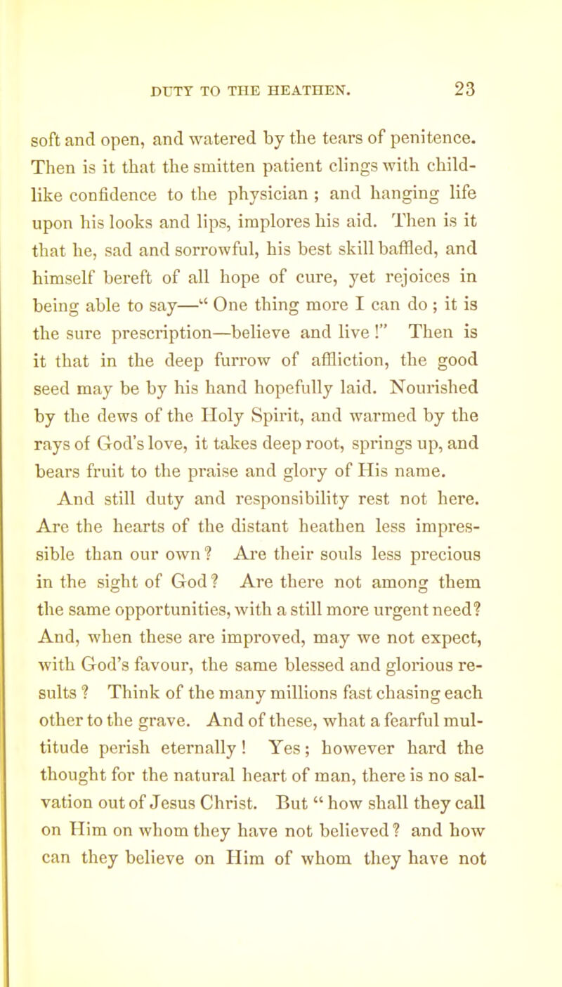 soft and open, and watered by the tears of penitence. Then is it that the smitten patient clings with child- like confidence to the physician ; and hanging life upon his looks and lips, implores his aid. Then is it that he, sad and sorrowful, his best skill baffled, and himself bereft of all hope of cure, yet rejoices in being able to say— One thing more I can do ; it is the sure prescription—believe and live ! Then is it that in the deep furrow of affliction, the good seed may be by his hand hopefully laid. Nourished by the dews of the Holy Spirit, and warmed by the rays of God's love, it takes deep root, springs up, and bears fruit to the praise and glory of His name. And still duty and responsibility rest not here. Are the hearts of the distant heathen less impres- sible than our own? Are their souls less precious in the sight of God ? Are there not among thena the same opportunities, with a still more urgent need? And, when these are improved, may we not expect, with God's favour, the same blessed and glorious re- sults ? Think of the many millions fast chasing each other to the grave. And of these, what a fearful mul- titude perish eternally ! Yes; however hard the thought for the natural heart of man, there is no sal- vation out of Jesus Christ. But  how shall they call on Him on whom they have not believed ? and how can they believe on Him of whom they have not