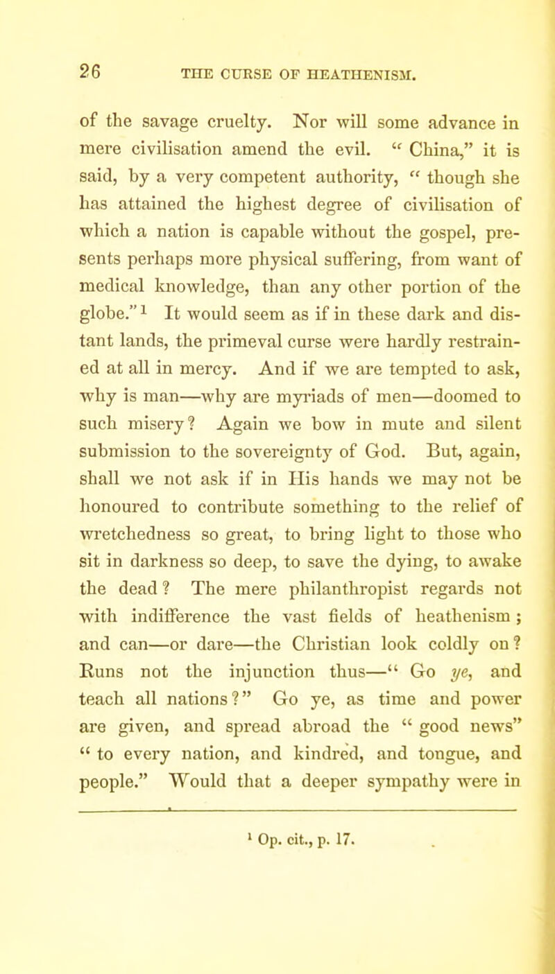 of the savage cruelty. Nor will some advance in mei-e civilisation amend the evil.  China, it is said, by a very competent authority,  though she has attained the highest degree of civilisation of which a nation is capable without the gospel, pre- sents perhaps more physical suiFering, from want of medical luiowledge, than any other portion of the globe. 1 It would seem as if in these dark and dis- tant lands, the primeval curse were hardly restrain- ed at all in mercy. And if we are tempted to ask, why is man—why are myi'iads of men—doomed to such misery? Again we bow in mute and silent submission to the sovereignty of God. But, again, shall we not ask if in His hands we may not be honoured to contribute something to the relief of wretchedness so great, to bring light to those who sit in darkness so deep, to save the dying, to awake the dead ? The mere philanthropist regards not with inditFerence the vast fields of heathenism ; and can—or dare—the Christian look coldly on? Runs not the injunction thus— Go ye, and teach all nations ? Go ye, as time and power are given, and spread abroad the  good news  to every nation, and kindred, and tongue, and people. Would that a deeper sympathy were in » Op. cit., p. 17.