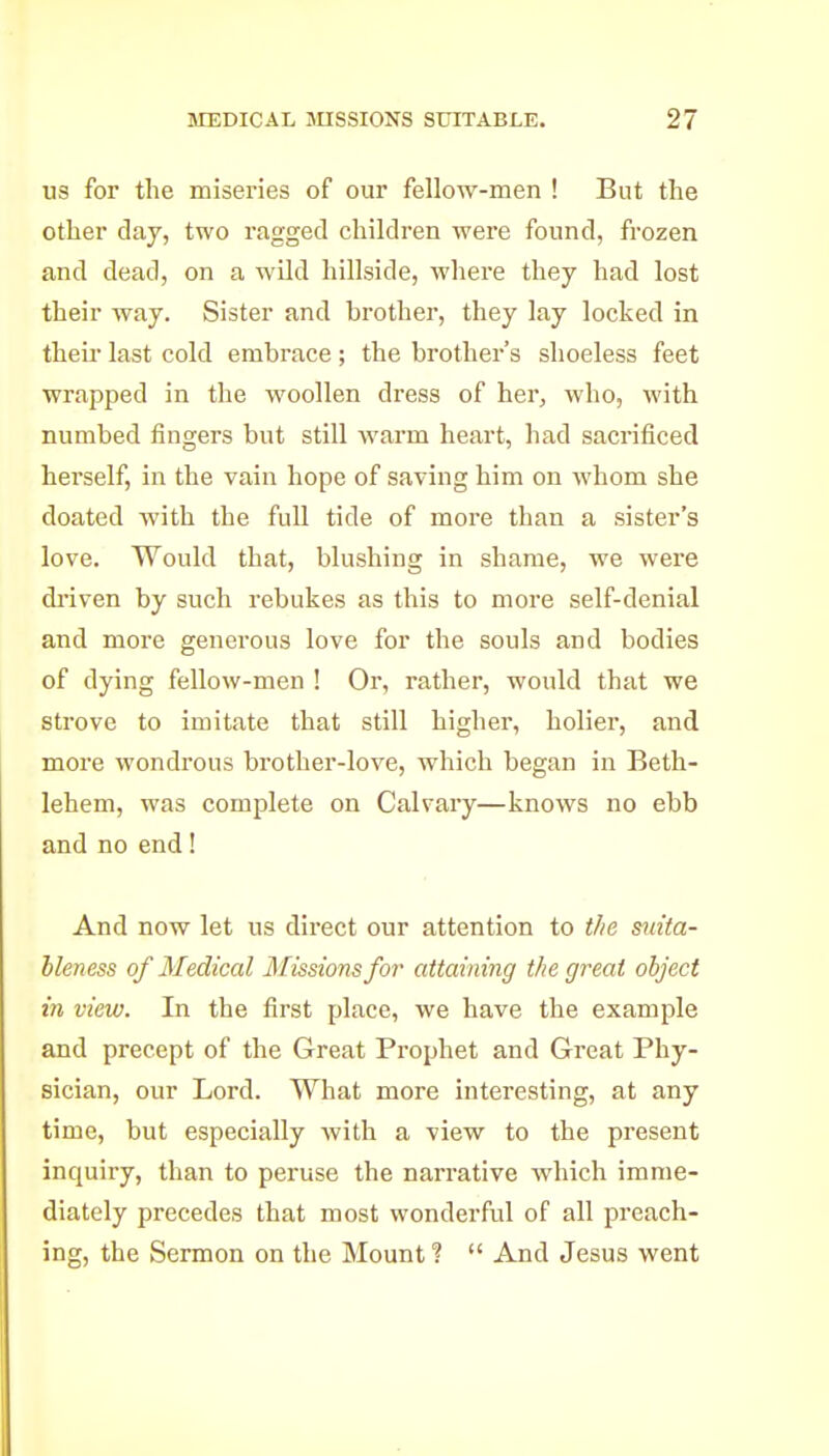 us for the miseries of our fellow-men ! But the other daj, two ragged children were found, frozen and dead, on a wild hillside, where they had lost their way. Sister and brother, they lay locked in their last cold embrace; the brother's shoeless feet wrapped in the woollen dress of her, who, with numbed fingers but still warm heart, had sacrificed herself, in the vain hope of saving him on whom she doated with the full tide of more than a sister's love. Would that, blushing in shame, we were di-iven by such rebukes as this to more self-denial and more generous love for the souls and bodies of dying fellow-men ! Or, rather, would that we strove to imitate that still higher, holier, and more wondrous brother-love, which began in Beth- lehem, was complete on Calvary—knows no ebb and no end! And now let us direct our attention to the mita- hleness of Medical Missions for attaining the great object in view. In the first place, we have the example and precept of the Great Prophet and Great Phy- sician, our Lord. What more interesting, at any time, but especially with a view to the present inquiry, than to pei'use the narrative which imme- diately precedes that most wonderful of all preach- ing, the Sermon on the Mount ?  And Jesus went