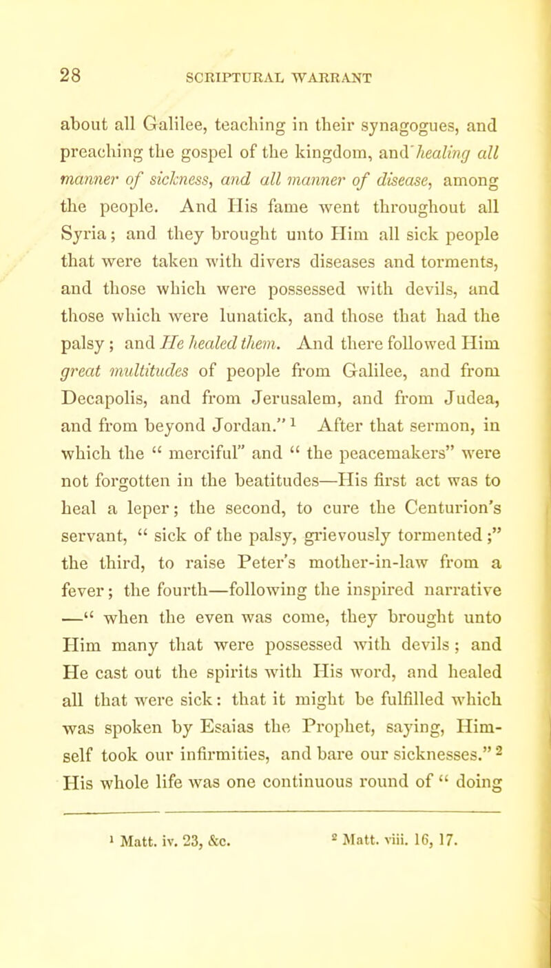 about all Galilee, teaching in their synagogues, and preaching the gospel of the kingdom, and'healing all manner of sickness, and all manner of disease, among the people. And His fame went throughout all Syria; and they brought unto Him all sick people that were taken with divers diseases and torments, and those which were possessed with devils, and those which were lunatick, and those that had the palsy ; and He healed them. And there followed Him great multitudes of people from Galilee, and from Decapolis, and from Jerusalem, and from Judea, and from beyond Jordan. ^ After that sermon, in which the  merciful and  the peacemakei's were not forgotten in the beatitudes—His first act was to heal a leper; the second, to cure the Centurion's servant,  sick of the palsy, gi*ievously toi'mented the third, to raise Peter's mother-in-law from a fever; the fourth—following the inspired narrative — when the even was come, they brought unto Him many that were possessed with devils ; and He cast out the spirits with His word, and healed all that were sick: that it might be fulfilled which was spoken by Esaias the Prophet, saying. Him- self took our infirmities, and bare our sicknesses. ^ His whole life was one continuous round of  doing 1 Matt. iv. 23, &c. « Matt. viii. 16, 17.