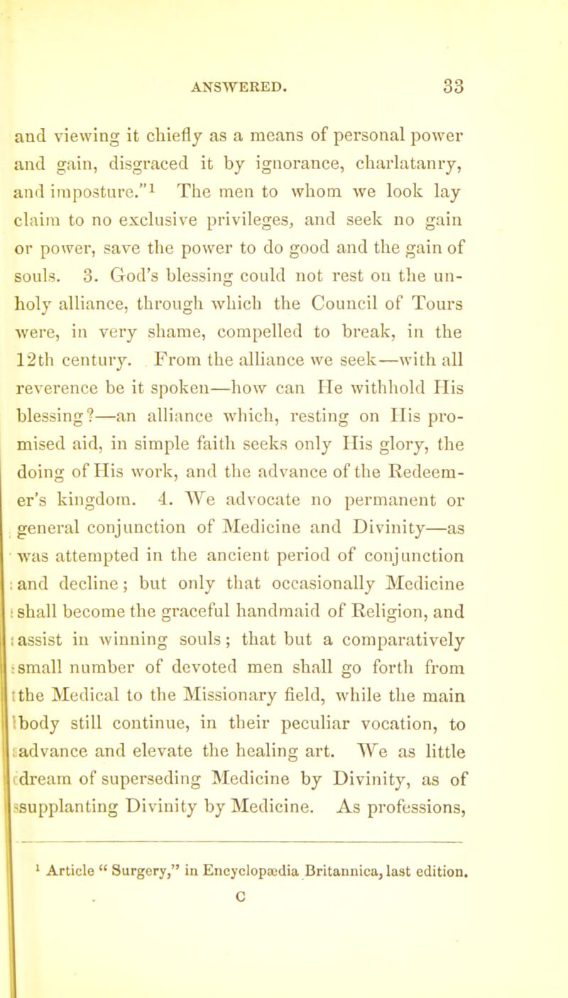and viewing it chiefly as a means of personal powei' and gain, disgraced it by ignorance, charlatanry, and imposture.! The men to whom we look lay claim to no exclusive privileges, and seek no gain or power, save the power to do good and the gain of souls. 3. God's blessing could not rest on the un- holy alliance, through which the Council of Tours were, in very shame, compelled to break, in the 12th century. From the alliance we seek—with all reverence be it spoken—how can He withhold His blessing?—an alliance which, resting on His pro- mised aid, in simple faith seeks only His glory, the doing of His work, and the advance of the Redeem- er's kingdom. 4. We advocate no permanent or general conjunction of Medicine and Divinity—as was attempted in the ancient period of conjunction : and decline; but only that occasionally Medicine : shall become the graceful handmaid of Religion, and ;assist in winning souls; that but a comparatively : small number of devoted men shall go forth ft-om tthe Medical to the Missionary field, while the main Ibody still continue, in their peculiar vocation, to ladvance and elevate the healing art. We as little fdream of superseding Medicine by Divinity, as of ^supplanting Divinity by Medicine. As professions, ' Article  Surgery, in Encyclopaedia Britannica, last edition. O