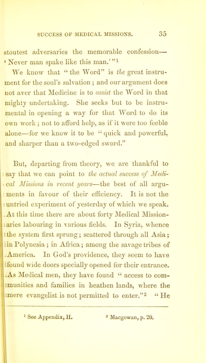 stoutest adversaries the memorable confession— ' Never man spake like this man.' We know that  the Word is the great instru- ment for the soul's salvation ; and our argument does not aver that Medicine is to assist the Word in that mighty undertaking. She seeks but to be instru- mental in opening a way for that Word to do its own work ; not to afford heljj, as if it were too feeble alone—for we know it to be  quick and powerful, and sharper than a two-edged sword. But, departing from theory, we are thankful to say that we can point to the actual success of Medi- cal Missions in recent years—the best of all argu- : ments in favour of their efficiency. It is not the 1 untried experiment of yesterday of which we speak. . At this time there are about forty Medical Mission- Lai'ies labouring in various fields. In Syi'ia, whence I the system first sprung; scattered through all Asia; i in Polynesia ; in Africa; among the savage tribes of .America. In God's providence, they seem to have 1 found wide doors specially opened for their entrance. .:As Medical men, they have found  access to com- nmunities and families in heathen lands, where the nmere evangelist is not permitted to enter.^  He