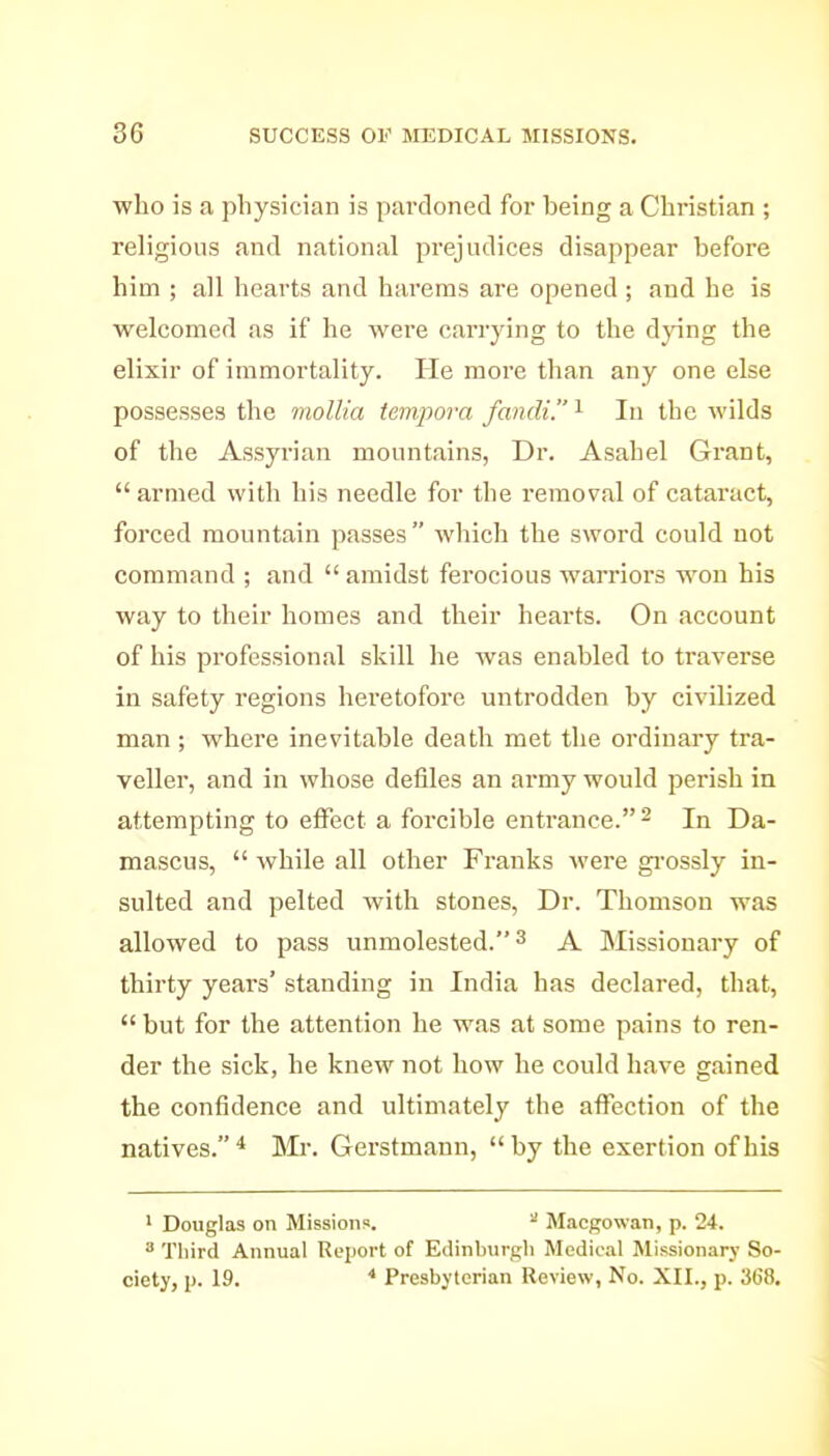 who is a physician is pardoned for being a Christian ; religious and national prejudices disappear before him ; all hearts and harems are opened ; and he is welcomed as if he wei'e carrying to the dying the elixir of immortality. He more than any one else possesses the mollia tempora fandi. ^ In the wilds of the Assyrian mountains, Dr. Asahel Grant,  armed with his needle for the removal of cataract, forced mountain passes which the sword could not command ; and  amidst ferocious warrioi's won his way to their homes and their hearts. On account of his professional skill he was enabled to traverse in safety regions heretofore untrodden by civilized man; where inevitable death met the ordinary tra- veller, and in whose defiles an army would perish in attempting to effect a forcible entrance. ^ In Da- mascus,  while all other Franks Avere gi'ossly in- sulted and pelted with stones, Dr. Thomson was allowed to pass unmolested. ^ A Missionary of thirty years' standing in India has declared, that,  but for the attention he was at some pains to ren- der the sick, he knew not how he could have gained the confidence and ultimately the affection of the natives. * Mi\ Gerstmann,  by the exertion of his ' Douglas on Missions. ^ Macgowan, p. 24. ^ Third Annual Report of Edinburgh Medical Missionary So- ciety, p. 19. * Presbyterian Review, No. XII., p. 368.