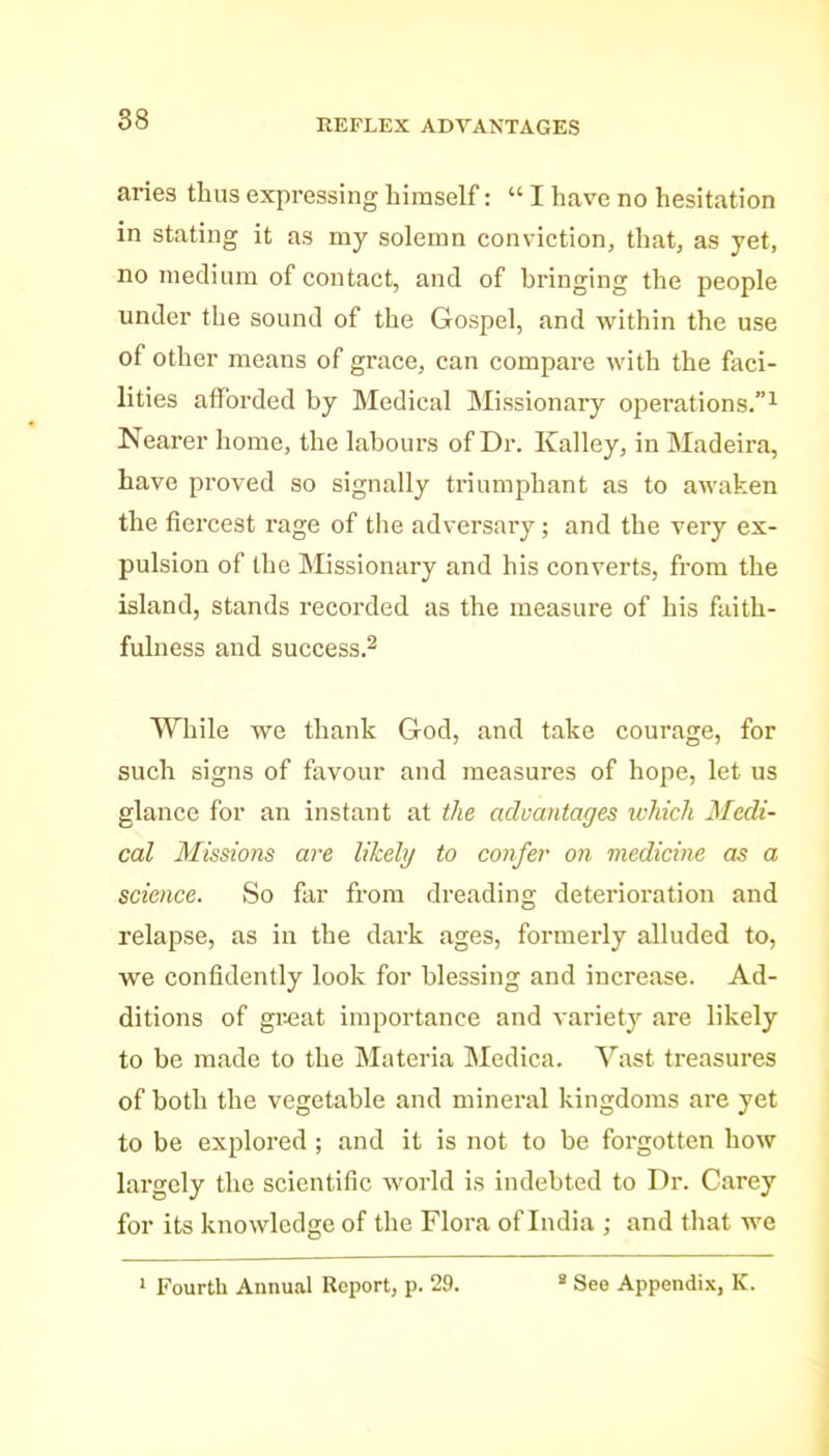 88 REFLEX ADVANTAGES aries thus expressing himself:  I have no hesitation in stating it as my solemn conviction, that, as yet, no medium of contact, and of bringing the people under the sound of the Gospel, and within the use of other means of gi-ace, can compare with the faci- lities afforded by Medical Missionary operations.^ Nearer home, the labours of Dr. Kalley, in Madeira, have proved so signally triumphant as to awaken the fiercest rage of the adversary; and the very ex- pulsion of the Missionary and his converts, from the island, stands recorded as the measure of his faith- fulness and success.^ While we thank God, and take courage, for such signs of favour and measures of hope, let us glance for an instant at the advantages which Medi- cal Missio7is are likehj to confer on medicine as a science. So far from dreading deterioration and relapse, as in the dark ages, formerly alluded to, we confidently look for blessing and increase. Ad- ditions of gr^at importance and variety are likely to be made to the Materia Medica. Vast treasures of both the vegetable and mineral kingdoms are yet to be explored ; and it is not to be forgotten how largely the scientific world is indebted to Dr. Carey for its knowledge of the Flora of India ; and that we