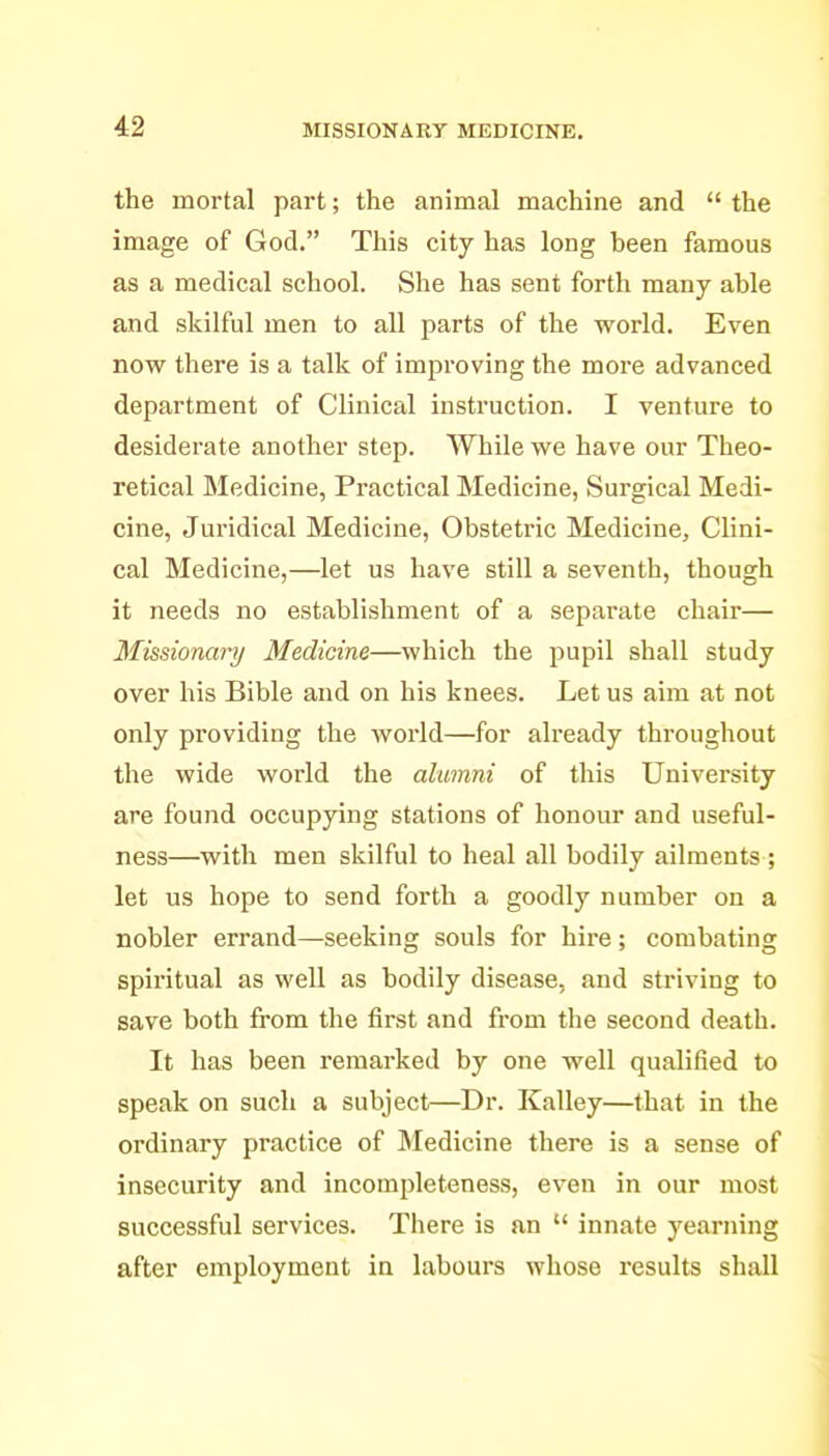 the mortal part; the animal machine and  the image of God. This city has long been famous as a medical school. She has sent forth many able and skilful men to all parts of the world. Even now there is a talk of improving the more advanced department of Clinical instruction. I venture to desiderate another step. While we have our Theo- retical Medicine, Practical Medicine, (Surgical Medi- cine, Juridical Medicine, Obstetric Medicine, Clini- cal Medicine,—let us have still a seventh, though it needs no establishment of a separate chair— 3Iissionarij Medicine—which the pupil shall study over his Bible and on his knees. Let us aim at not only providing the world—for already throughout the wide world the alumni of this University are found occupying stations of honour and useful- ness—with men skilful to heal all bodily ailments ; let us hope to send forth a goodly number on a nobler errand—seeking souls for hire; combating spiritual as well as bodily disease, and striving to save both from the first and from the second death. It has been remarked by one well qualified to speak on such a subject—Dr. Kalley—that in the ordinary practice of Medicine there is a sense of insecurity and incompleteness, even in our most successful services. There is an  innate yearning after employment in labours whose results shall