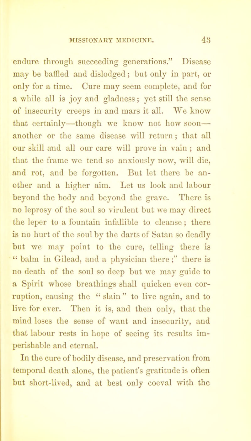 endure through succeeding generations. Disease may be baffled and dislodged; but only in part, or only for a time. Cure may seem complete, and for a while all is joy and gladness; yet still the sense of insecurity creeps in and mars it all. We know that certainly—though we know not how soon— another or the same disease will return; that all om' skill and all our care will prove in vain ; and that the frame we tend so anxiously now, will die, and rot, and be forgotten. But let there be an- other and a hisrher aim. Let us look and labour beyond the body and beyond the grave. There is no leprosy of the soul so virulent but we may direct the leper to a fountain infallible to cleanse; there is no hurt of the soul by the darts of Satan so deadly but we may point to the cure, telling there is  balm in Gilead, and a physician there ; there is no death of the soul so deep but we may guide to a Spirit whose breathings shall quicken even cor- ruption, causing the  slain  to live again, and to live for ever. Then it is, and then only, that the mind loses the sense of want and insecurity, and that labour rests in hope of seeing its results im- perishable and eternal. In the cure of bodily disease, and preservation from temporal death alone, the patient's gratitude is often but short-lived, and at best only coeval with the