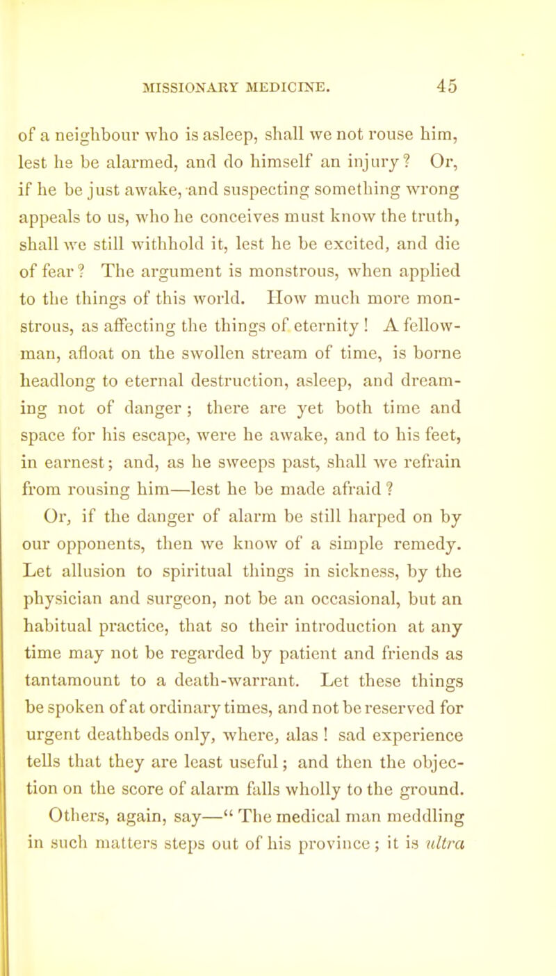 of a neighbour who is asleep, shall we not rouse him, lest he be alarmed, and do himself an injury? Or, if he be just awake, and suspecting something wrong appeals to us, who he conceives must know the truth, shall we still withhold it, lest he be excited, and die of fear ? The argument is monstrous, when applied to the things of this world. How much more mon- strous, as affecting the things of eternity ! A fellow- man, afloat on the swollen stream of time, is borne headlong to eternal destruction, asleep, and dream- ing not of danger ; there are yet both time and space for his escape, were he awake, and to his feet, in earnest; and, as he sweeps past, shall we refrain from rousing him—lest he be made afraid 1 Or, if the danger of alarm be still harped on by our opponents, then we know of a simple remedy. Let allusion to spiritual things in sickness, by the physician and surgeon, not be an occasional, but an habitual practice, that so their introduction at any time may not be regarded by patient and friends as tantamount to a death-warrant. Let these things be spoken of at ordinary times, and not be reserved for urgent deathbeds only, where, alas ! sad experience tells that they are least useful; and then the objec- tion on the score of alarm falls wholly to the ground. Others, again, say— The medical man meddling in such matters steps out of his province; it is ultra