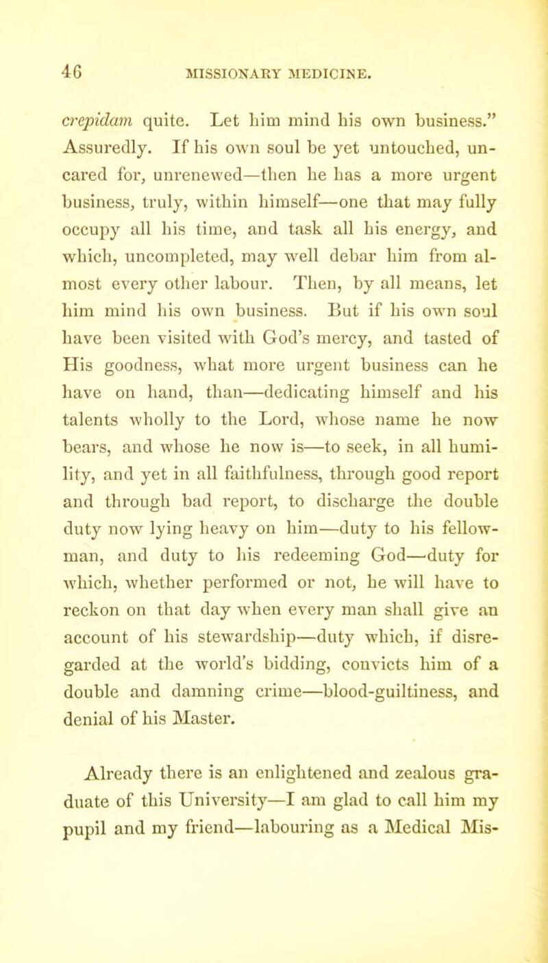 crepidam quite. Let him mind his own business. Assuredly, If his own soul be yet untouched, un- cared for, unrenewed—then he has a more urgent business, truly, within himself—one that may fully occupy all his time, and task all his energy, and which, uncompleted, may well debar him from al- most every other labour. Then, by all means, let him mind his own business. But if his own soul have been visited with God's mercy, and tasted of His goodness, what more urgent business can he have on hand, than—dedicating himself and his talents wholly to the Lord, whose name he now bears, and whose he now is—to seek, in all humi- lity, and yet in all faithfulness, through good report and through bad report, to discharge the double duty now lying heavy on him—duty to his fellow- man, and duty to his redeeming God—'duty for Avhich, whether performed or not, he will have to reckon on that day when every man shall give an account of his stewardship—duty which, if disre- garded at the world's bidding, convicts him of a double and damning crime—blood-guiltiness, and denial of his Master. Already there is an enlightened and zealous gra- duate of this University—I am glad to call him my pupil and my friend—labouring as a Medical Mis-