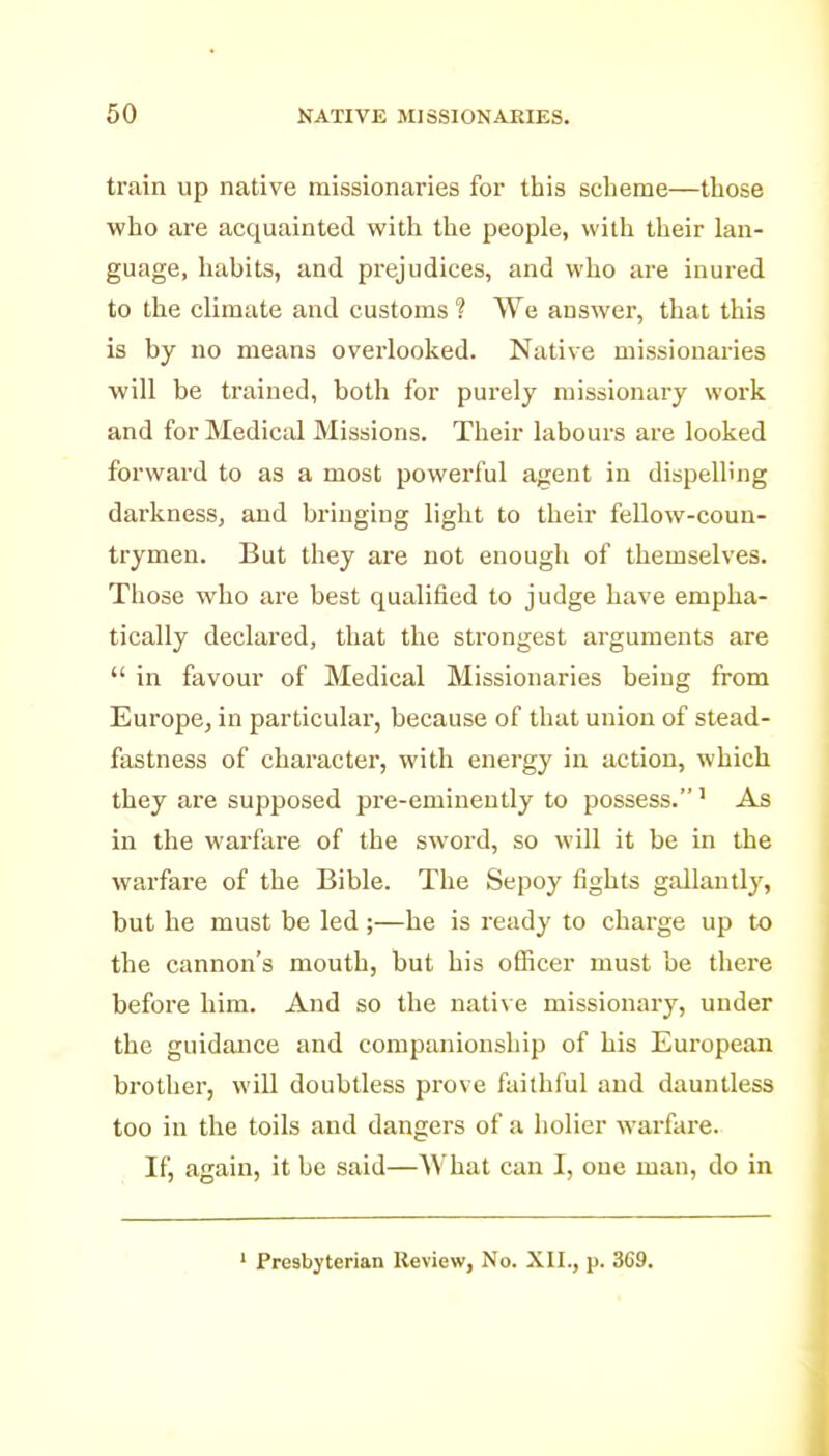 train up native missionaries for this scheme—those who are acquainted with the people, with their lan- guage, habits, and prejudices, and who are inured to the climate and customs ? We answer, that this is by no means overlooked. Native missionaries will be trained, both for purely missionary work and for Medical Missions. Their labours are looked forward to as a most powerful ajjent in dispelling darkness, and bringing light to their fellow-coun- trymen. But they are not enough of themselves. Those who are best qualified to judge have empha- tically declared, that the sti'ongest arguments are  in favour of Medical Missionaries being from Europe, in particular, because of that union of stead- fastness of character, with energy in action, which they are supposed pre-eminently to possess.' As in the warfare of the sword, so will it be in the warfare of the Bible. The Sepoy fights gallantly, but he must be led;—he is ready to charge up to the cannon's mouth, but his officer must be there before liim. And so the native missionary, under the guidance and companionship of his European brother, will doubtless prove faithful and dauntless too in the toils and dangers of a holier warfare. If, again, it be said—What can I, one man, do in ' Presbyterian Review, No. XII., p. 369.
