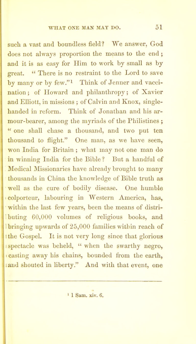 such a vast and boundless field? We answer, God does not always proportion the means to the end ; and it is as easy for Him to work by small as by gi'eat.  There is no restraint to the Lord to save by many or by few.i Think of Jenner and vacci- nation ; of Howard and philanthropy; of Xavier and Elliott, in missions ; of Calvin and Knox, single- handed in reform. Think of Jonathan and his ar- mour-bearer, among the myriads of the Philistines ;  one shall chase a thousand, and two put ten thousand to flight. One man, as we have seen, won India for Britain ; what may not one man do in winning India for the Bible? But a handful of Medical Missionaries have akeady brought to many thousands in China the knowledge of Bible truth as well as the cure of bodily disease. One humble colporteur, labouring in AVestern America, has, within the last few years, been the means of distri- buting 60,000 volumes of religious books, and bringing upwards of 25,000 families within reach of 1 the Gospel. It is not very long since that glorious spectacle was beheld,  when the swarthy negro, casting away bis chains, bounded from the earth, and shouted in liberty. And with that event, one ' 1 Sam. xiv. 6.
