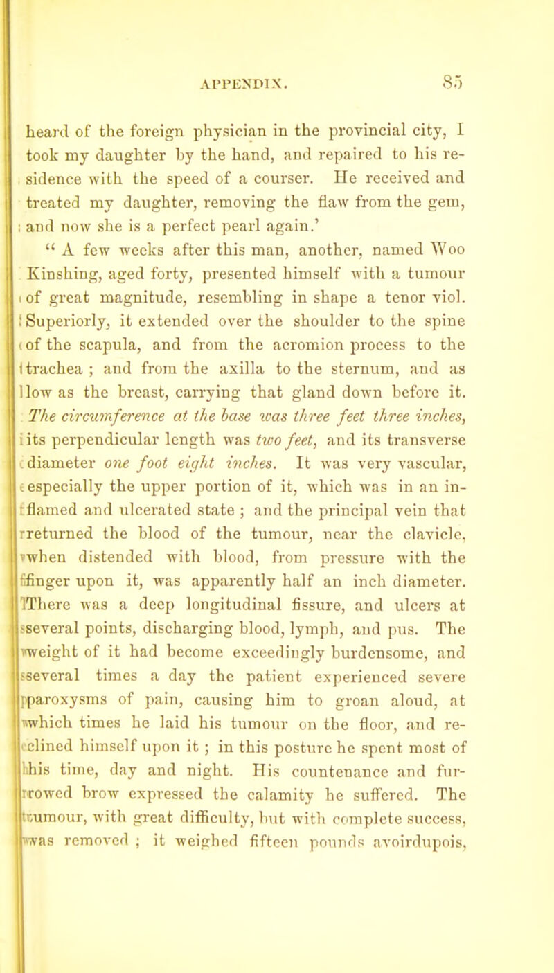 heard of the foreign physician in the provincial city, I took my daughter hy the hand, and repaired to his re- sidence with the speed of a courser. He received and treated my daughter, removing the flaw from the gem, I and now she is a perfect pearl again.'  A few weeks after this man, another, named Woo Kinshing, aged forty, presented himself with a tumour I of great magnitude, resembling in shape a tenor viol. ; Superiorly, it extended over the shoulder to the spine (of the scapula, and from the acromion process to the i trachea ; and from the axilla to the sternum, and as How as the breast, carrying that gland down before it. The circumference at the hase vias three feet three inches, iits perpendicular length was two feet, and its transverse L diameter one foot eight inches. It was very vascular, c especially the upper portion of it, which was in an in- tflamed and ulcerated state ; and the principal vein that rreturned the blood of the tumour, near the clavicle, vwhen distended with blood, from pressure with the tifinger upon it, was apparently half an inch diameter. IThere was a deep longitudinal fissure, and ulcers at sseveral points, discharging blood, lymph, and pus. The nveight of it had become exceedingly burdensome, and sseveral times a day the patient experienced severe pparoxysms of pain, causing him to groan aloud, at which times he laid his tumour on the floor, and re- iclined himself upon it ; in this posture he spent most of hhis time, day and night. His countenance and fur- rrowed brow expressed the calamity he suffered. The tnumour, with great difficulty, but with cr.mplcte success, «was removed ; it weighed fifteen pounds avoirdupois,