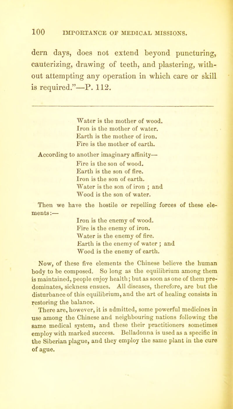 dern days, does not extend beyond puncturing, cauterizing, drawing of teeth, and plastering, with- out attempting any operation in which care or skill is required.—P. 112. Water is the mother of wood. Iron is tlie mother of water. Eartli is the mother of iron. Fire is the mother of earth. According to another imaginary affinity— Fire is the son of wood. Earth is the son of fire. Iron is the son of earth. Water is the son of iron ; and Wood is the son of water. Then we have the hostile or repelling forces of these ele- ments :— Iron is the enemy of wood. Fire is the enemy of iron. Water is the enemy of fire. Earth is the enemy of water ; and Wood is the enemy of earth. Now, of these five elements the Chinese believe the human body to be composed. So long as the equilibrium among them is maintained, people enjoy health; but as soon as one of them pre- dominates, sickness ensues. All diseases, therefore, are but the disturbance of tliis equilibrium, and the art of healing consists in restoring the balance. There are, however, it is admitted, some powerful medicines in use among the Chinese and neighbouring nations following the same medical system, and these their practitioners sometimes employ with marked success. Belladonna is used as a specific in the Siberian plague, and they employ the same plant in the cure of ague.