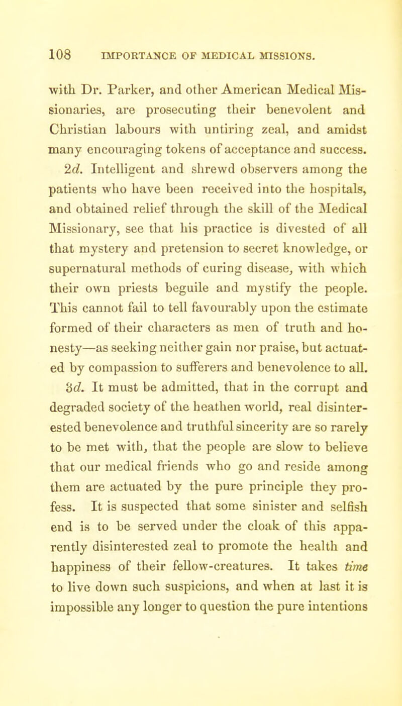 with Dr. Parker, and other American Medical Mis- sionaries, are prosecuting their benevolent and Chi'istian labours with untiring zeal, and amidst many encouraging tokens of acceptance and success. 2d. Intelligent and shrewd observers among the patients who have been received into the hospitals, and obtained relief through the skill of the Medical Missionary, see that his practice is divested of all that mystery and pretension to secret knowledge, or supernatural methods of curing disease, with which their own priests beguile and mystify the people. This cannot fail to tell favourably upon the estimate formed of their characters as men of truth and ho- nesty—as seeking neither gain nor praise, but actuat- ed by compassion to sufferers and benevolence to all. '6d. It must be admitted, that in the corrupt and degraded society of the heathen world, real disinter- ested benevolence and truthful sincerity are so rarely to be met with, that the people are slow to believe that our medical friends who go and reside among them are actuated by the pure principle they pro- fess. It is suspected that some sinister and selfish end is to be served under the cloak of this appa- rently disinterested zeal to promote the health and happiness of their fellow-creatures. It takes time to live down such suspicions, and when at last it is impossible any longer to question the pure intentions