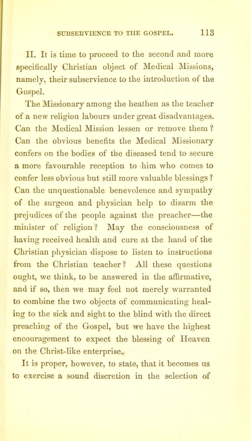 II. It is time to proceed to the second and more specifically Christian object of Medical Missions, namely, their subservience to the introduction of the Gospel. The Missionary among the heathen as the teacher of a new religion labours under great disadvantages. Can the Medical Mission lessen or remove them ? Can the obvious benefits the Medical Missionary confers on the bodies of the diseased tend to secure a more favourable reception to him who comes to confer less obvious but still more valuable blessings ? Can the unquestionable benevolence and sympathy of the surgeon and physician help to disarm the prejudices of the people against the preacher—the minister of religion? May the consciousness of having received health and cure at the hand of the Christian physician dispose to listen to instructions fi'om the Christian teacher? All these questions ought, we think, to be answered in the affirmative, and if so, then we may feel not merely wai'ranted to combine the two objects of communicating heal- ing to the sick and sight to the blind with the direct preaching of the Gospel, but we have the highest encouragement to expect the blessing of Heaven on the Christ-like enterprise. It is proper, however, to state, that it becomes us to exercise a sound discretion in the selection of