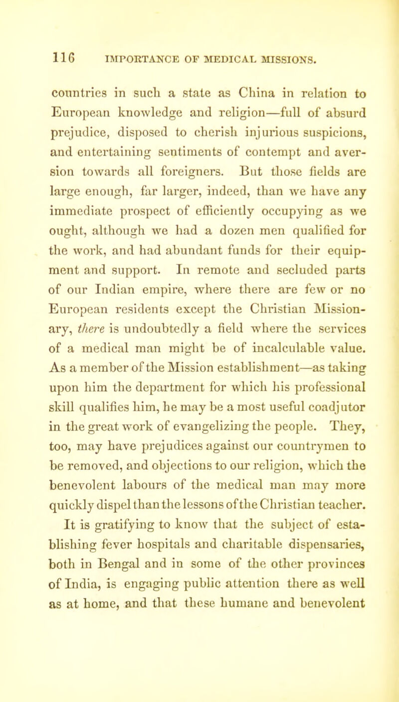 countries in such a state as China in relation to European knowledge and religion—full of absurd prejudice, disposed to cherish injurious suspicions, and entertaining sentiments of contempt and aver- sion towards all foreigners. But those fields are large enough, far larger, indeed, than we have any immediate pi'ospect of efficiently occupying as we ought, although we had a dozen men qualified for the work, and had abundant funds for their equip- ment and support. In remote and secluded parts of our Indian empire, where there are few or no European residents except the Christian Mission- ary, there is undoubtedly a field where the services of a medical man might be of incalculable value. As a member of the Mission establishment—as taking upon him the department for which his professional skill qualifies him, he may be a most useful coadjutor in the great work of evangelizing the people. They, too, may have prejudices against our countrymen to be removed, and objections to our religion, which the benevolent labours of the medical man may more quickly dispel than the lessons of the Christian teacher. It is gratifying to know that the subject of esta- blishing fever hospitals and charitable dispensaries, both in Bengal and in some of the other provinces of India, is engaging public attention there as well as at home, and that these humane and benevolent