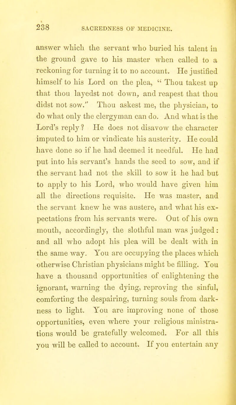 answer which the servant who buried his talent in the ground gave to his master when called to a reckoning for turning it to no account. He justified himself to his Lord on the plea,  Thou takest up that thou layedst not down, and reapest that thou didst not sow. Thou askest me, the physician, to do what only the clergyman can do. And what is the Lord's reply ? He does not disavow the character imputed to him or vindicate his austerity. He could have done so if he had deemed it needful. He had put into his servant's hands the seed to sow, and if the servant had not the skill to sow it he had but to apply to his Lord, who would have given him all the directions requisite. He was master, and the servant knew he was austere, and what his ex- pectations fi'om his servants were. Out of his own mouth, accordingly, the slothful man was j udged : and all who adopt his plea will be dealt with in the same way. You are occupying the places which otherwise Christian physicians might be filling. You have a thousand opportunities of enlightening the ignorant, warning the dying, reproving the sinful, comforting the despairing, turning souls from dark- ness to light. You are improving none of those opportunities, even where your religious ministra- tions would be gratefully welcomed. For all this you will be called to account. If you entertain any i