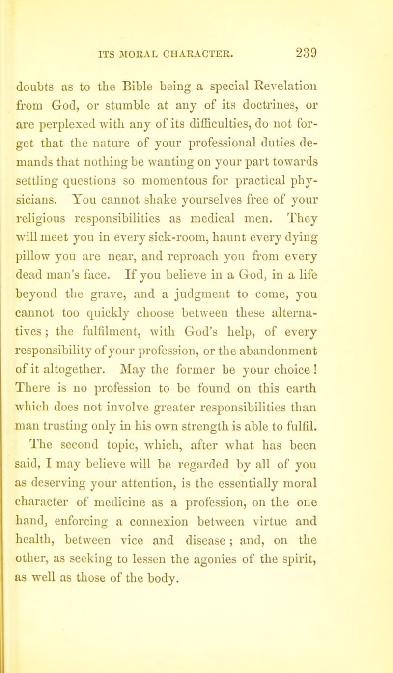 doubts as to the Bible being a special Revelation fi-om God, or stumble at any of its doctrines, or are perplexed with any of its difficulties, do not for- get that the nature of your professional duties de- mands that nothing be wanting on your part towards settling questions so momentous for practical phy- sicians. You cannot shake yourselves free of your religious responsibilities as medical men. They will meet you in every sick-room, haunt every dying pillow you are near, and reproach you fi-om every dead man's face. If you believe in a God, in a life beyond the gi'ave, and a judgment to come, you cannot too quickly choose between these alterna- tives ; the fulfilment, with God's help, of every responsibility of your profession, or the abandonment of it altogether. May the former be your choice ! There is no pi'ofession to be found on this earth which does not involve greater responsibilities than man trusting only in his own strength is able to fulfil. The second topic, which, after what has been said, I may believe will be regarded by all of you as deserving your attention, is the essentially moral character of medicine as a profession, on the one hand, enforcing a connexion between virtue and health, between vice and disease; and, on the other, as seeking to lessen the agonies of the spirit, as well as those of the body.