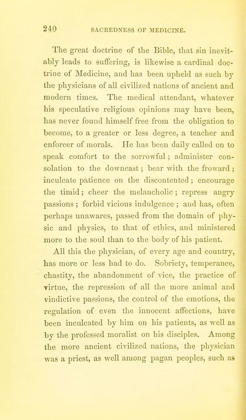 The great doctrine of the Bible, tliat sin inevit- ably leads to suffering, is likewise a cardinal doc- trine of Medicine, and has been upheld as such by the physicians of all civilized nations of ancient and modern times. The medical attendant, whatever his speculative religious opinions may have been, has never found himself free from the obligation to become, to a greater or less degree, a teacher and enforcer of morals. He has been daily called on to speak comfort to the sorrowful; administer con- solation to the downcast; bear with the froward ; inculcate patience on the discontented; encourage the timid; cheer the melancholic ; repress angiy passions ; forbid vicious indulgence ; and has, often perhaps unawares, passed from the domain of phy- sic and physics, to that of ethics, and ministered more to the soul than to the body of his patient. All this the physician, of every age and country, has more or less had to do. Sobi-iety, temperance, chastity, the abandonment of vice, the practice of yirtue, the repression of all the more animal and vindictive passions, the control of the emotions, the regulation of even the innocent affections, have been inculcated by him on his patients, as well as by the professed moralist on his disciples. Among the more ancient civilized nations, the physician was a priest, as well among pagan peoples, such as