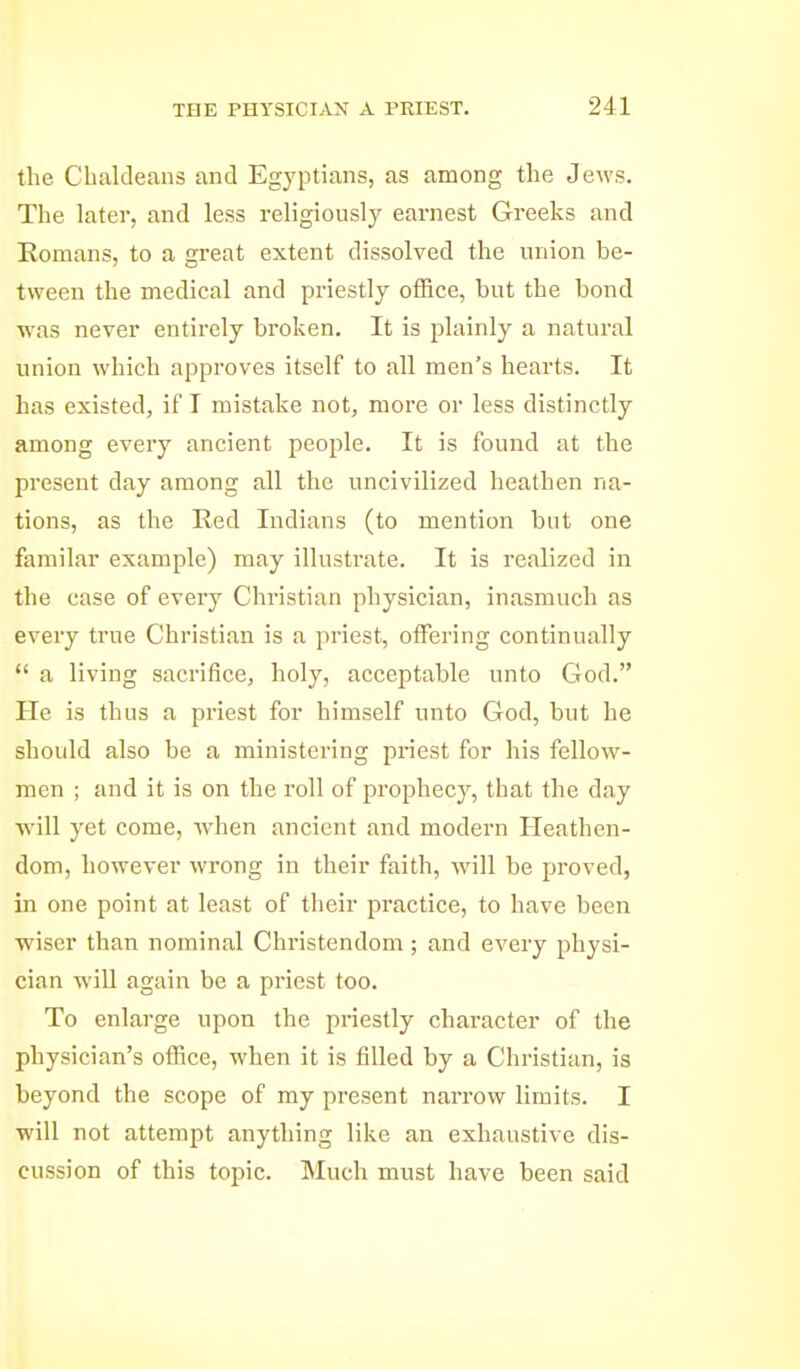 the Chaldeans and Egyptians, as among the Jews. The later, and less religiously earnest Greeks and Eomans, to a great extent dissolved the union be- tween the medical and priestly office, but the bond was never entirely broken. It is plainly a natural union which approves itself to all men's hearts. It has existed, if T mistake not, more or less distinctly among every ancient people. It is found at the present day among all the uncivilized heathen na- tions, as the Red Indians (to mention but one familar example) may illustrate. It is realized in the case of every Christian physician, inasmuch as every true Christian is a priest, offering continually a living sacrifice, holy, acceptable unto God. He is thus a priest for himself unto God, but he should also be a ministering priest for his fellow- men ; and it is on the roll of prophecy, that the day ■will yet come, when ancient and modern Heathen- dom, however wrong in their faith, will be proved, in one point at least of their practice, to have been wiser than nominal Christendom; and every physi- cian will again be a priest too. To enlarge upon the priestly character of the physician's office, when it is filled by a Christian, is beyond the scope of my present narrow limits. I will not attempt anything like an exhaustive dis- cussion of this topic. Much must have been said