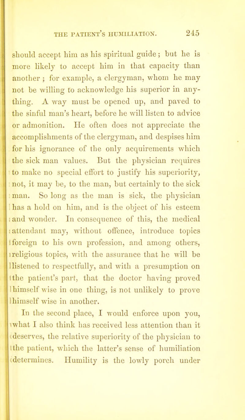 should accept him as his spiritual guide ; but he is more likely to accept him iu that capacity than another ; for example, a clergyman, whom he may not be willing to acknowledge his superior in any- thing. A way must be opened up, and paved to the sinful man's heart, before he will listen to advice or admonition. Pie often does not appreciate the accomplishments of the clergyman, and despises him for his ignorance of the only acquirements which the sick man values. But the physician requires to make no special effort to justify his superiority, not, it may be, to the man, but certainly to the sick ; man. So long as the man is sick, the physician '. has a hold on him, and is the object of his esteem ; and w^onder. In consequence of this, the medical ; attendant may, without offence, introduce topics I foreign to his own profession, and among others, 1 religious topics, with the assurance that he will be 1 listened to respectfully, and with a presumption on ithe patient's part, that the doctor having proved 1 himself wise in one thing, is not unlikely to prove 1 himself wise in another. In the second place, I would enforce upon you, \what I also think has received less attention than it I deserves, the relative superiority of the physician to I the patient, which the latter's sense of humiliation (.determines. Humility is the lowly porch under
