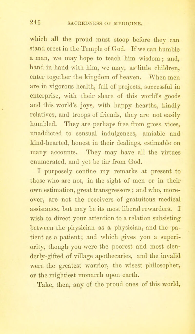 which all the proud must stoop before they can stand erect in the Temple of God. If we can humble a man, we may hope to teach him wisdom ; and, hand in hand with him, we may, as little children, enter together the kingdom of heaven. When men are in vigorous health, full of projects, successful in enterprise, with their share of this world's goods and this world's joys, with happy hearths, kindly relatives, and troops of friends, they are not easily humbled. They are perhaps free from gross vices, unaddicted to sensual indulgences, amiable and kind-hearted, honest in their dealings, estimable on many accounts. They may have all the virtues enumerated, and yet be far fi-om God. I purposely confine my remarks at present to those who are not, in the sight of men or in their own estimation, great transgressors; and who, more- over, are not the receivers of gratuitous medical assistance, but may be its most liberal rewai'ders. I wish to direct your attention to a relation subsisting between the physician as a physician, and the pa- tient as a patient; and which gives you a superi- ority, though you were the poorest and most slen- derly-gifted of village apothecaries, and the invalid were the greatest warrior, the wisest philosopher, or the mightiest monarch upon earth. Take, then, any of the proud ones of this world,