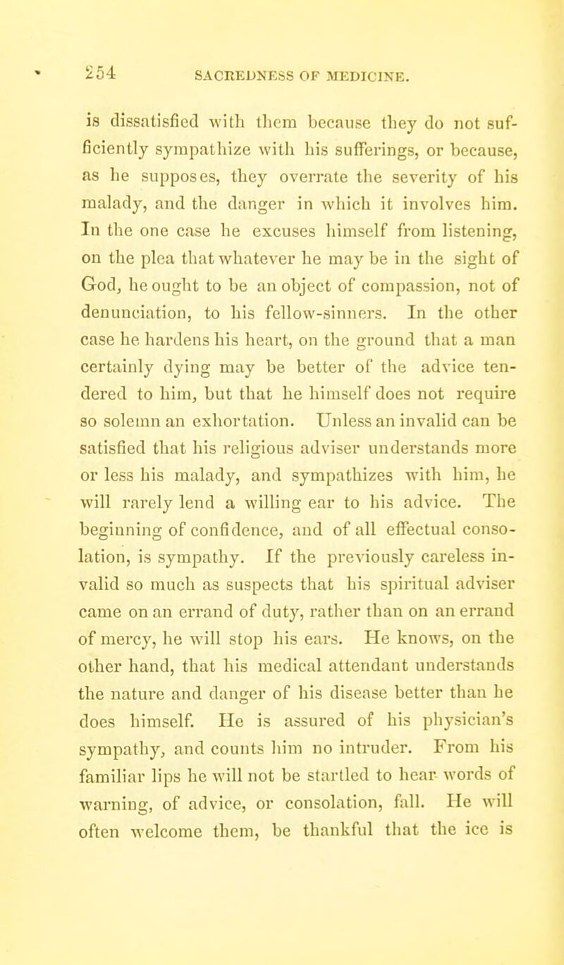 is dissatisfied with them because they do not suf- ficiently sympathize with his sufferings, or because, as he supposes, they overrate the severity of his malady, and the danger in which it involves him. In the one case he excuses himself from listening, on the plea that whatever he may be in the sight of Godj he ought to be an object of compassion, not of denunciation, to his fellow-sinners. In the other case he hardens his heart, on the ground that a man certainly dying may be better of the advice ten- dered to him, but that he himself does not require 30 solemn an exhortation. Unless an invalid can be satisfied that his religious adviser understands more or less his malady, and sympathizes with him, he will rarely lend a willing ear to his advice. The beginning of confidence, and of all effectual conso- lation, is sympathy. If the previously careless in- valid so much as suspects that his spiritual adviser came on an errand of dutj'^, rather than on an errand of mercy, he will stop his ears. He knows, on the other hand, that his medical attendant understands the nature and danger of his disease better than he does himself. He is assured of his physician's sympathy, and counts him no intruder. From his familiar lips he will not be startled to hear words of warning, of advice, or consolation, fall. He will often welcome them, be thankful that the ice is