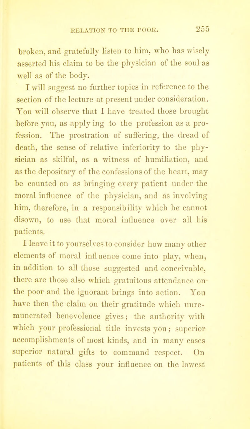broken, and gratefully listen to him, who has wisely asserted his claim to be the physician of the soul as well as of the body. I will suggest no further topics in reference to the section of the lecture at present under consideration. You will observe that I have treated those bi'ought before you, as apply ing to the profession as a pro- fession. The prostration of suffering, the dread of death, the sense of relative inferiority to the phy- sician as skilful, as a witness of humiliation, and as the depositary of the confessions of the heai-t, may be counted on as bringing every patient under the moral influence of the physician, and as involving him, therefore, in a responsibility which he cannot disown, to use that moral influence over all his 23atients. I leave it to yourselves to consider how many other elements of moral influence come into play, when, in addition to all those suggested and conceivable, there are those also which gratuitous attendance on the poor and the ignorant brings into action. You have then the claim on their gratitude which unre- munerated benevolence gives; the authority with which your professional title invests you; superior accomplishments of most kinds, and in many cases superior natural gifts to command respect. On patients of this class your influence on the lowest