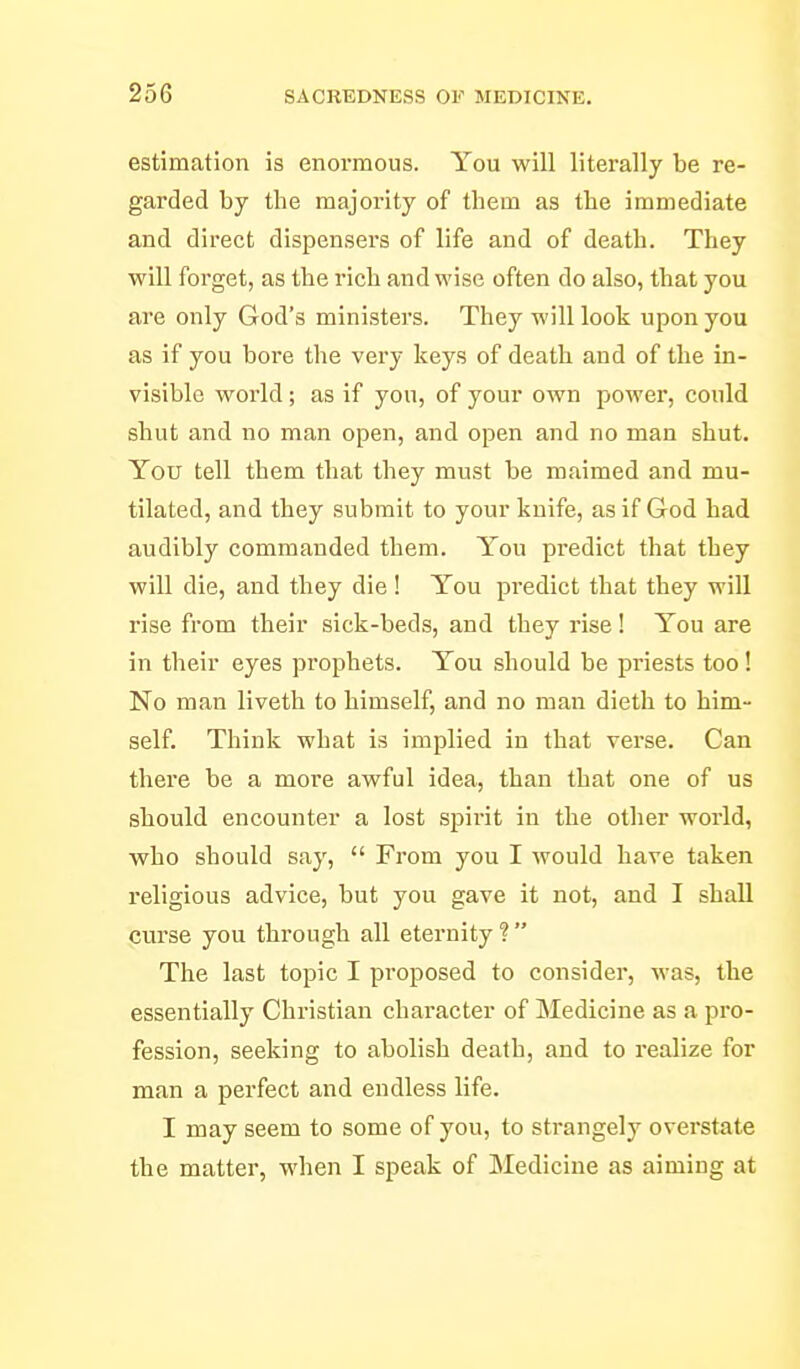 estimation is enormous. You will literally be re- garded by the majority of them as the immediate and direct dispensers of life and of death. They will forget, as the rich and wise often do also, that you are only God's ministers. They will look upon you as if you bore the very keys of death and of the in- visible world; as if you, of your own power, could shut and no man open, and open and no man shut. You tell them that they must be maimed and mu- tilated, and they submit to your knife, as if God had audibly commanded them. You predict that they will die, and they die ! You predict that they will rise from their sick-beds, and they rise! You are in their eyes prophets. You should be priests too! No man liveth to himself, and no man dieth to him- self. Think what is implied in that verse. Can there be a more awful idea, than that one of us should encounter a lost spirit in the other world, who should say,  From you I would have taken religious advice, but you gave it not, and I shall curse you through all eternity ?  The last topic I proposed to consider, was, the essentially Christian character of Medicine as a pro- fession, seeking to abolish death, and to realize for man a perfect and endless life. I may seem to some of you, to strangely overstate the matter, when I speak of Medicine as aiming at