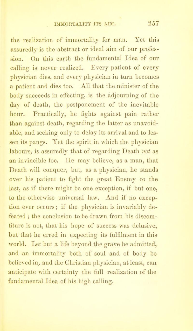 the realization of immortality for man. Yet this assuredly is the abstract or ideal aim of our profes- sion. On this earth the fundamental Idea of our calling is never realized. Every patient of every physician dies, and every physician in turn becomes a patient and dies too. All that the minister of the body succeeds in eiFecting, is the adjourning of the day of death, the postponement of the inevitable hour. Practically, he fights against pain rather than against death, regai'ding the latter as unavoid- able, and seeking only to delay its arrival and to les- sen its pangs. Yet the spirit in which the physician labours, is assuredly that of regarding Death not as an invincible foe. He may believe, as a man, that Death will conquer, but, as a physician, he stands over his patient to fight the great Enemy to the last, as if there might be one exception, if but one, to the otherwise universal law. And if no excep- tion ever occurs ; if the physician is invariably de- feated ; the conclusion to be drawn from his discom- fiture is not, that his hope of success was delusive, but that he erred in expecting its fulfilment in this world. Let but a life beyond the grave be admitted, and an immortality both of soul and of body be believed in, and the Christian physician, at least, can anticipate with certainty the full realization of the fundamental Idea of his high calling.