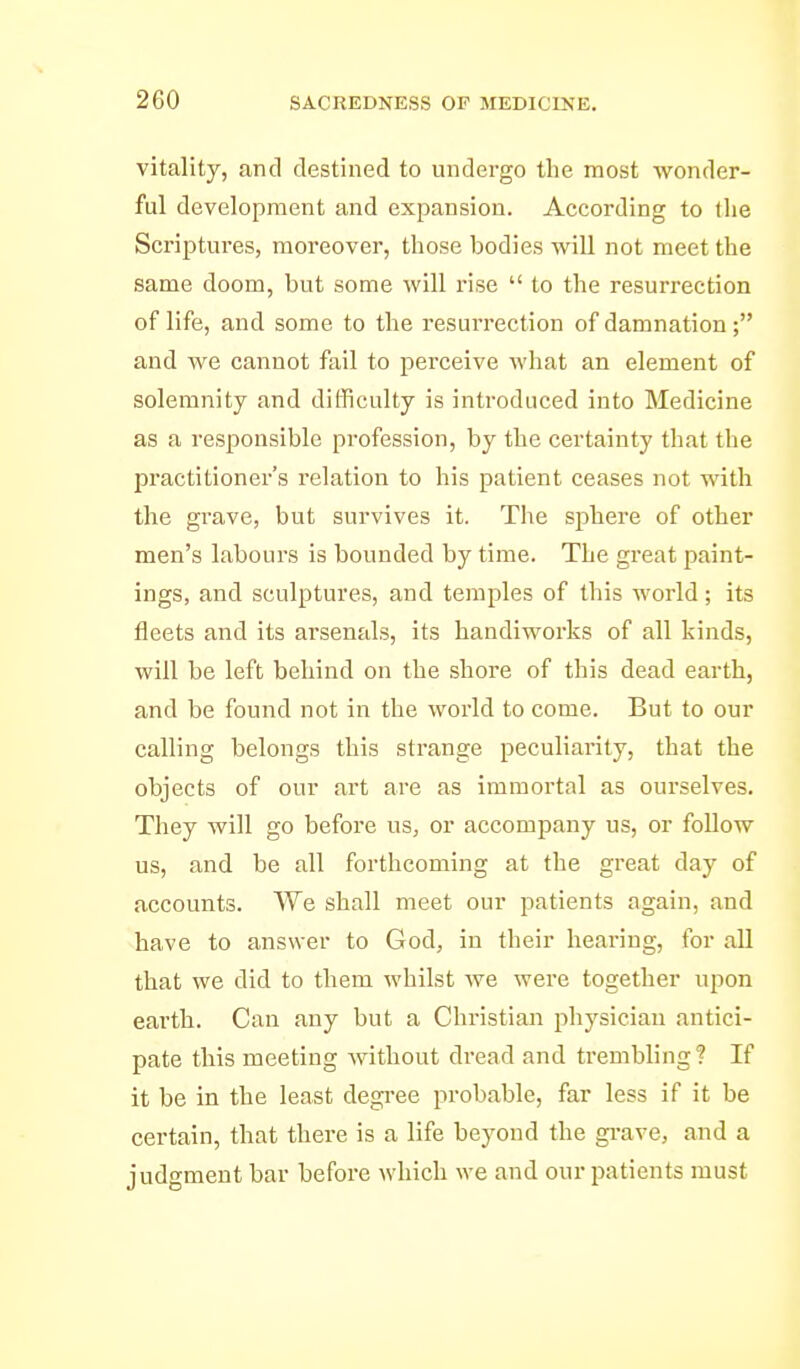 vitality, and destined to undergo the most wonder- ful development and expansion. According to the Scriptures, moreover, those bodies will not meet the same doom, but some will rise  to the resurrection of life, and some to the resurrection of damnation ; and we cannot fail to perceive what an element of solemnity and difficulty is introduced into Medicine as a responsible profession, by the certainty that the practitioner's relation to his patient ceases not with the grave, but survives it. The sphere of other men's labours is bounded by time. The great paint- ings, and sculptures, and temples of this world; its tleets and its arsenals, its handiworks of all kinds, will be left behind on the shore of this dead earth, and be found not in the world to come. But to our calling belongs this strange peculiarity, that the objects of our art are as immortal as ourselves. They will go before us, or accompany us, or follow us, and be all forthcoming at the great day of accounts. We shall meet our patients again, and have to answer to God, in their hearing, for all that we did to them whilst we were together upon earth. Can any but a Christian physician antici- pate this meeting Avithout dread and trembling? If it be in the least degi-ee probable, far less if it be certain, that there is a life beyond the gi-ave, and a judgment bar before which we and our patients must