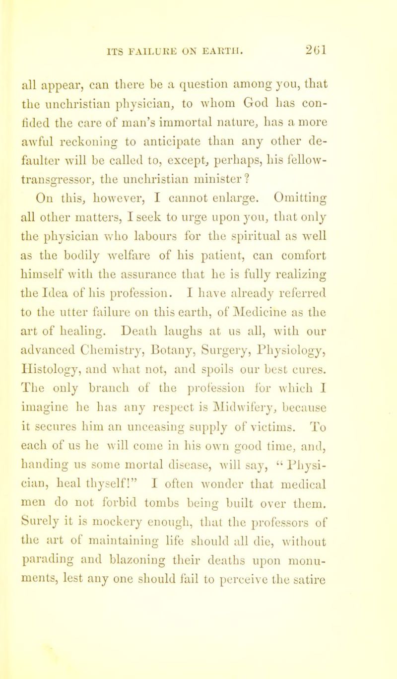 ITS FAII.UKK ON EAHTII. 2G1 all appear, can there be a question among you, that the unchristian physician, to whom God has con- lided the care of man's immortal nature, has a more awful reckoning to anticipate than any other de- faulter will be called to, except, perhaps, his fellow- transgressor, the unchristian minister? On this, however, I cannot enlarge. Omitting all other matters, I seek to urge upon you, that only the physician who labours for the spiritual as well as the bodily welfare of his patient, can comfort himself with the assurance that he is fully realizing the Idea of his profession. I have already referred to the utter failure on this earth, of Medicine as the art of healing. Death laughs at us all, with our advanced Chemistry, Botany, Surgery, Physiology, Histology, and what not, and spoils our best cures. The only branch of the profession for which I imagine he has any respect is Midwifery, because it secures him an unceasing supply of victims. To each of us he will come in his own good lime, and, handing us some mortal disease, will say,  Physi- cian, heal thyself! I often wonder that medical men do not forbid tombs being built over them. Surely it is mockery enough, that the professors of the art of maintaining life should all die, without parading and blazoning their deaths upon monu- ments, lest any one should fail to perceive the satire