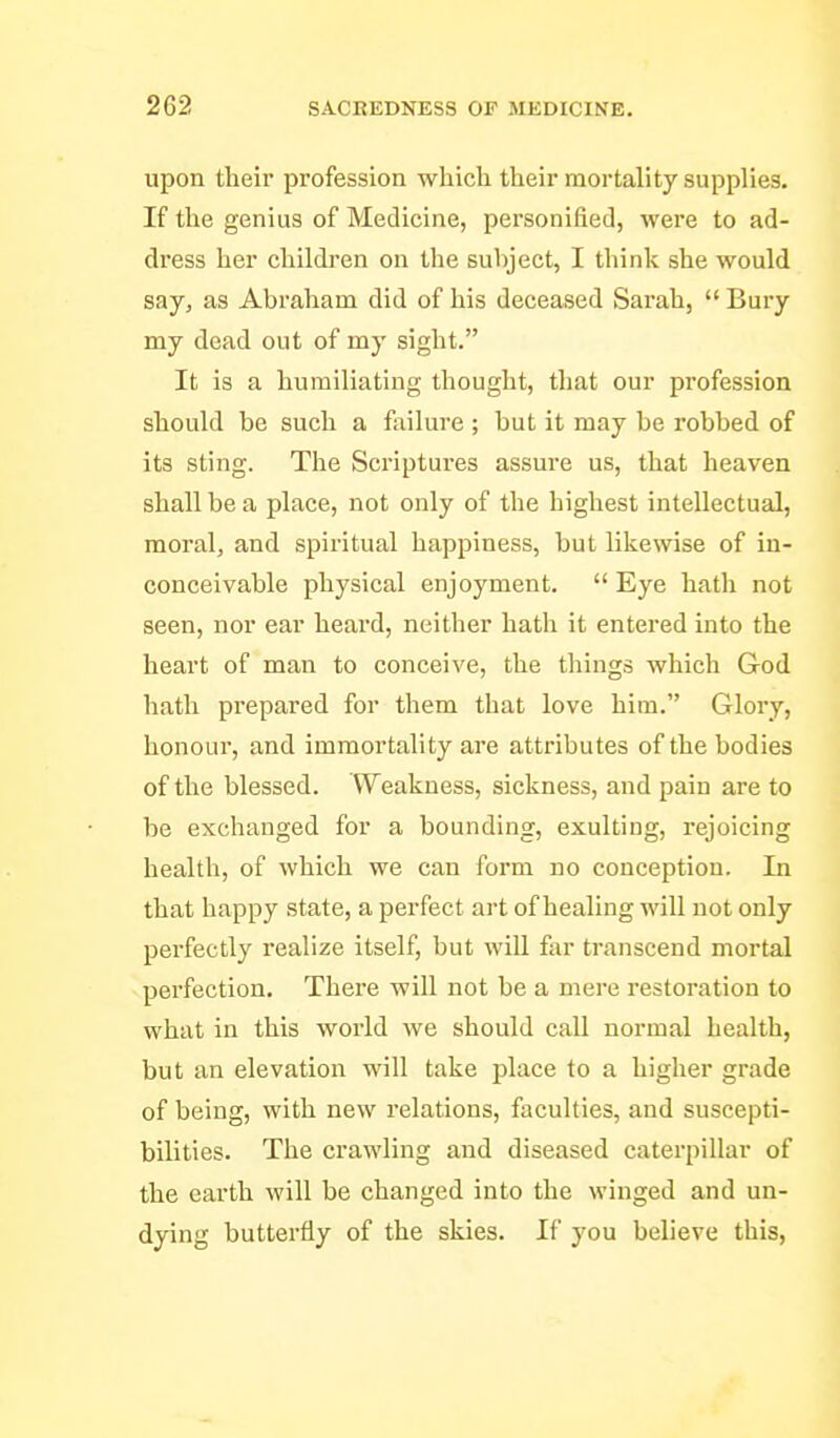 upon their profession which their mortality supplies. If the genius of Medicine, personified, were to ad- dress her children on the subject, I think she would say, as Abraham did of his deceased Sarah, Bury my dead out of my sight. It is a humiliating thought, that our profession should be such a failure ; hut it may be robbed of its sting. The Scriptures assure us, that heaven shall be a place, not only of the highest intellectual, moral, and spiritual happiness, but likewise of in- conceivable physical enjoyment. Eye hath not seen, nor ear heard, neither hatli it entered into the heart of man to conceive, the things which God hath prepared for them that love him. Glory, honour, and immortality are attributes of the bodies of the blessed. Weakness, sickness, and pain are to be exchanged for a bounding, exulting, rejoicing health, of which we can form no conception. In that happy state, a perfect art of healing will not only perfectly realize itself, but wiU. far transcend mortal perfection. Thei'e will not be a mere restoration to what in this world we should call normal health, but an elevation will take place to a higher grade of being, with new relations, faculties, and suscepti- bilities. The crawling and diseased caterpillar of the earth will be changed into the winged and un- dying butterfly of the skies. If you believe this.