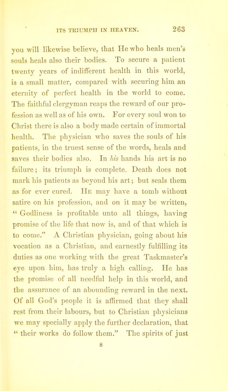 you will likewise believe, that He who heals men's souls heals also their bodies. To secure a patient twenty years of indifferent health in this world, is a small matter, compared with securing him an eternity of perfect health in the world to come. The faithful clergyman reaps the reward of our pro- fession as well as of his own. For every soul won to Christ there is also a body made certain of immortal health. The physician Avho saves the souls of his patients, in the truest sense of the words, heals and saves their bodies also. In his hands his art is no failure; its triumph is complete. Death does not mark his patients as beyond his art; but seals them as for ever cured. He may have a tomb without satire on his profession, and on it may be written, Godliness is profitable unto all things, having promise of the life that now is, and of that which is to come. A Christian physician, going about his vocation as a Christian, and earnestly fulfilling its duties as one working with the great Taskmaster's eye upon him, has truly a high calling. He has the promise of all needful help in this world, and the assurance of an abounding reward in the next. Of all God's people it is affirmed that they shall rest from their labours, but to Christian physicians we may specially apply the further declaration, that their works do follow them. The spirits of just s
